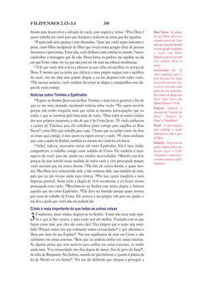 300FILIPENSES 2.13—3.6
lhando para desenvolver a salvação de vocês, com respeito e temor. 13Pois Deus é
quem trabalha em vocês para que desejem e realizem as coisas que lhe agradam.
14Façam tudo sem queixas e sem discussões, 15para que vocês sejam inocentes e
puros, como filhos inculpáveis de Deus que vivem numa geração cheia de pessoas
desonestas e pervertidas. Entre elas, vocês brilham como estrelas no mundo, 16anun-
ciando-lhes a mensagem que dá vida. Dessa forma eu poderei me orgulhar no dia
em que Cristo voltar, em ver que não corri em vão nem me esforcei inutilmente.
17A fé que vocês têm os leva a oferecer as suas vidas em sacrifício no serviço de
Deus. E mesmo que eu tenha que oferecer o meu próprio sangue com o sacrifício
de vocês, isto me dará uma grande alegria, e eu me alegrarei com todos vocês.
18Da mesma maneira, vocês também deveriam se alegrar e compartilhar essa ale-
gria de vocês comigo.
Notícias sobre Timóteo e Epafrodito
19Espero no Senhor Jesus enviar-lhes Timóteo o mais breve possível a fim de
que eu me sinta animado, recebendo notícias sobre vocês. 20Eu quero enviá-lo
porque não tenho ninguém mais que tenha as mesmas preocupações que eu
tenho, e que se interesse pelo bem-estar de vocês. 21Pois todos os outros cuidam
dos seus próprios interesses, e não do que é de Cristo Jesus. 22E vocês conhecem
o caráter de Timóteo, pois ele trabalhou junto comigo para espalhar as Boas
Novas*, como filho que trabalha para o pai. 23Assim que eu souber como vão ficar
as coisas aqui comigo, é este quem eu espero enviar a vocês. 24E estou confiante
que, com a ajuda do Senhor, também eu mesmo irei visitá-los em breve.
25Achei, todavia, necessário enviar até vocês Epafrodito. Ele é meu irmão,
companheiro, e trabalha comigo como soldado de Cristo. Ele também é men-
sageiro de vocês para me ajudar nas minhas necessidades. 26Resolvi enviá-lo
porque ele tem sentido muita saudade de todos vocês e vive preocupado porque
vocês ouviram que ele estava doente. 27De fato ele estava doente, e quase mor-
reu. Mas Deus teve misericórdia dele, e não somente dele, mas também de mim,
para que eu não tivesse ainda mais tristeza. 28Por isso, quero mandá-lo o mais
depressa possível. Assim terão a alegria de vê-lo novamente, e eu ficarei menos
preocupado com vocês. 29Recebam-no no Senhor com muita alegria, e honrem
aqueles que são como Epafrodito. 30Ele deve ser honrado porque quase morreu
por causa do trabalho de Cristo. Ele arriscou a sua própria vida para me ajudar, e
me deu a ajuda que vocês não me podiam dar.
Cristo é mais importante do que todas as outras coisas
3Finalmente, meus irmãos, alegrem-se no Senhor. A mim não custa nada repe-
tir o que já lhes escrevi, e para vocês será até melhor. 2Cuidado com os que
fazem coisas más, pois eles são como cães! Eles exigem que o corpo seja muti-
lado! 3Porque somos nós que realmente somos circuncidados* e que adoramos a
Deus por meio do seu Espírito*. Nós nos orgulhamos de estar em Cristo, e não
confiamos em coisas externas. 4Bem que eu poderia confiar em coisas externas.
Se alguém pensa que tem motivos para confiar em coisas externas, eu tenho
ainda mais. 5Fui circuncidado oito dias depois de nascer. Sou do povo de Israel*,
da tribo de Benjamim. Sou hebreu, nascido de pais hebreus, e quanto à prática da
lei de Moisés eu era fariseu*. 6Eu era tão dedicado que cheguei a perseguir a
Boas Novas As notícias
de que Deus abriu um
caminho através de Cristo
para que as pessoas possam
ter seus pecados perdoados
e vivam com Deus.
Quando as pessoas aceitam
esta verdade, Deus as
aceita.
circuncidar Ato de
cortar o prepúcio, que é a
pele da ponta do órgão
sexual dos meninos. Isto
era feito com todo nenê
judeu do sexo masculino.
Era a marca da aliança que
Deus tinha feito com
Abraão (Gênesis 17.9-14).
Espírito Também é
chamado de “Espírito de
Deus”, “Espírito de
Cristo” e “Conselheiro”.
Israel A nação judaica;
mas também é usado
referindo-se a todo o povo
de Deus.
fariseu(s) Eles eram um
grupo religioso judeu que
diziam seguir o Velho
Testamento e outras leis e
costumes judaicos cuida-
dosamente.
 