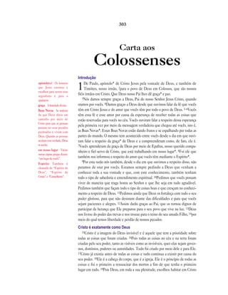 Carta aos
Colossenses
Introdução
1De Paulo, apóstolo* de Cristo Jesus pela vontade de Deus, e também de
Timóteo, nosso irmão, 2para o povo de Deus em Colossos, que são nossos
fiéis irmãos em Cristo. Que Deus nosso Pai lhes dê graça* e paz.
3Nós damos sempre graças a Deus, Pai do nosso Senhor Jesus Cristo, quando
oramos por vocês. 4Damos graças a Deus desde que ouvimos falar da fé que vocês
têm em Cristo Jesus e do amor que vocês têm por todo o povo de Deus. 5–6Vocês
têm essa fé e esse amor por causa da esperança de receber todas as coisas que
estão reservadas para vocês no céu. Vocês ouviram falar a respeito dessa esperança
pela primeira vez por meio da mensagem verdadeira que chegou até vocês, isto é,
as Boas Novas*. Essas Boas Novas estão dando frutos e se espalhando por todas as
partes do mundo. O mesmo tem acontecido entre vocês desde o dia em que ouvi-
ram falar a respeito da graça* de Deus e a compreenderam como, de fato, ela é.
7Vocês aprenderam da graça de Deus por meio de Epafras, nosso querido compa-
nheiro e fiel servo de Cristo, que está trabalhando em nosso lugar*. 8Foi ele que
também nos informou a respeito do amor que vocês têm mediante o Espírito*.
9Por esta razão nós também, desde o dia em que ouvimos a respeito disso, não
paramos de orar por vocês. Estamos sempre pedindo a Deus que venham a
conhecer toda a sua vontade e que, com este conhecimento, também tenham
todo o tipo de sabedoria e entendimento espiritual. 10Pedimos que vocês possam
viver de maneira que traga honra ao Senhor e que lhe seja em tudo agradável.
Pedimos também que façam todo o tipo de coisas boas e que cresçam no conheci-
mento a respeito de Deus. 11Pedimos ainda que Deus os fortaleça com todo o seu
poder glorioso, para que não desistam diante das dificuldades e para que vocês
sejam pacientes e alegres. 12Assim darão graças ao Pai, que os tornou dignos de
participar da herança que Ele preparou para o seu povo que vive na luz. 13Deus
nos livrou do poder das trevas e nos trouxe para o reino do seu amado Filho, 14por
meio do qual temos liberdade e perdão de nossos pecados.
Cristo é exatamente como Deus
15Cristo é a imagem do Deus invisível e é aquele que tem a prioridade sobre
todas as coisas que foram criadas. 16Pois todas as coisas no céu e na terra foram
criadas pelo seu poder, tanto as visíveis como as invisíveis, quer elas sejam gover-
nos, domínios, poderes ou autoridades. Tudo foi criado por meio dele e para Ele.
17Cristo já existia antes de todas as coisas e tudo continua a existir por causa do
seu poder. 18Ele é a cabeça do corpo, que é a igreja. Ele é o princípio de todas as
coisas e foi o primeiro a ressuscitar dos mortos a fim de que tenha o primeiro
lugar em tudo. 19Pois Deus, em toda a sua plenitude, escolheu habitar em Cristo
303
apóstolo(s) Os homens
que Jesus ensinou e
escolheu para serem seus
seguidores e para o
ajudarem.
graça A bondade divina.
Boas Novas As notícias
de que Deus abriu um
caminho por meio de
Cristo para que as pessoas
possam ter seus pecados
perdoados e vivam com
Deus. Quando as pessoas
aceitam esta verdade, Deus
as aceita.
em nosso lugar Várias
outras cópias gregas dizem:
“em lugar de vocês”.
Espírito Também é
chamado de “Espírito de
Deus”, “Espírito de
Cristo” e “Conselheiro”.
 