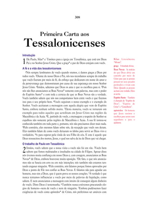 Primeira Carta aos
Tessalonicenses
Introdução
1De Paulo, Silas* e Timóteo para a igreja em Tessalônica, que está em Deus
Pai e no Senhor Jesus Cristo. Que a graça* e paz de Deus estejam com vocês.
A fé e a vida dos tessalonicenses
2Nós sempre lembramos de vocês quando oramos, e damos graças a Deus por
todos vocês. 3Diante do nosso Deus e Pai, nós nos recordamos sempre do trabalho
que vocês fizeram por meio da fé, do esforço que dedicaram em nome do amor e
da perseverança que demonstraram por causa de sua esperança em nosso Senhor
Jesus Cristo. 4Irmãos, sabemos que Deus os ama e que os escolheu para si. 5Pois
nós não lhes anunciamos as Boas Novas* somente com palavras, mas com o poder
do Espírito Santo* e com toda a certeza de que as Boas Novas são a verdade.
Vocês também sabem que nós nos comportamos bem entre vocês e que fizemos
isso para o seu próprio bem. 6Vocês seguiram o nosso exemplo e o exemplo do
Senhor. Vocês aceitaram a mensagem com aquela alegria que vem do Espírito
Santo, embora tenham sofrido muito. 7Desta maneira, vocês se tornaram um
exemplo para todos aqueles que acreditam em Jesus Cristo nas regiões da
Macedônia e da Acaia. 8E, partindo de vocês, a mensagem a respeito do Senhor se
espalhou não somente pelas regiões de Macedônia e Acaia. A sua fé tornou-se
conhecida também em toda parte e, portanto, nós não precisamos dizer mais nada.
9Pelo contrário, eles mesmos falam sobre nós, da recepção que vocês nos deram.
Eles também falam de como vocês deixaram os ídolos para servir ao Deus vivo e
verdadeiro, 10e para esperar pela vinda de seu Filho do céu. E este é aquele que
Deus ressuscitou dos mortos, Jesus, o qual nos salva da ira de Deus que vai chegar.
O trabalho de Paulo em Tessalônica
2Irmãos, vocês sabem que a nossa visita a vocês não foi em vão. 2Vocês bem
sabem que fomos maltratados e insultados na cidade de Filipos. Apesar disso
nós tivemos muita confiança em nosso Deus e, com coragem, anunciamos as Boas
Novas* de Deus, embora houvesse muita oposição. 3De fato, o que nós anuncia-
mos não se baseia em erro ou em más intenções; nós também não estamos ten-
tando enganar ninguém. 4Pelo contrário, nós falamos porque fomos aprovados por
Deus a ponto de Ele nos confiar as Boas Novas. E falamos não para agradar aos
homens, mas sim a Deus, que é quem prova os nossos corações. 5A verdade é que
nunca tentamos influenciar a vocês por meio de palavras de bajulação, como
sabem. E nem anunciamos a mensagem com intuito de conseguir algum dinheiro
de vocês. Disto Deus é testemunha. 6Também nunca estivemos procurando elo-
gios de homens—nem de vocês e nem de ninguém. 7Embora pudéssemos fazer
exigências de vocês como apóstolos* de Cristo, nós preferimos ser amáveis com
308
Silas Literalmente
“Silvano”.
graça A bondade divina.
Boas Novas As notícias
de que Deus abriu um
caminho por meio de
Cristo para que as pessoas
possam ter seus pecados
perdoados e vivam com
Deus. Quando as pessoas
aceitam esta verdade, Deus
as aceita.
Espírito Santo Também
é chamado de “Espírito de
Deus”, “Espírito de
Cristo” e “Conselheiro”.
apóstolos Os homens
que Jesus ensinou e
escolheu para serem seus
seguidores e para o
ajudarem.
 