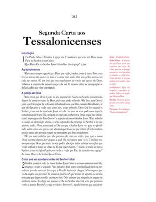 Segunda Carta aos
Tessalonicenses
Introdução
1De Paulo, Silas e Timóteo à igreja em Tessalônica, que está em Deus nosso
Pai e no Senhor Jesus Cristo.
2Que Deus Pai e o Senhor Jesus Cristo lhes dêem graça* e paz.
Agradecimentos
3Devemos sempre agradecer a Deus por vocês, irmãos, como é justo. Pois a sua
fé está crescendo cada vez mais e o amor que vocês têm uns pelos outros está
cada vez maior. 4É por isso que nos orgulhamos de vocês nas igrejas de Deus.
Falamos a respeito da perseverança e da sua fé mesmo entre as perseguições e
dificuldades que vêm suportando.
A justiça de Deus
5Isto prova que Deus é justo no seu julgamento. Assim vocês serão considerados
dignos de entrar no reino de Deus, pelo qual estão sofrendo. 6De fato, para Deus é
justo que Ele pague de volta com dificuldades aos que lhes causam dificuldades, 7e
que dê descanso a vocês que, como nós, estão sofrendo. Deus fará isso quando o
Senhor Jesus nos for revelado. Jesus virá do céu com os seus poderosos anjos 8e
com chamas de fogo; Ele castigará aos que não conhecem a Deus e que não obede-
cem à mensagem das Boas Novas* a respeito de nosso Senhor Jesus. 9Eles sofrerão
o castigo da destruição eterna, e serão separados da presença do Senhor e do seu
glorioso poder. 10Isto acontecerá no Dia em que o Senhor Jesus vier para ser glorifi-
cado junto com o seu povo e ser admirado por todos os que crêem. (Vocês também
estarão entre eles porque creram na mensagem que lhes anunciamos.)
11É por isso também que não paramos de orar por vocês, para que o nosso
Deus os torne dignos da vida para a qual Ele os chamou para viver. Também ora-
mos para que Deus, por meio do seu poder, abençoe todas as boas intenções que
vocês tenham e todas as obras de fé que vocês façam. 12Assim, o nome do nosso
Senhor Jesus será glorificado por vocês e vocês por Ele, de acordo com a graça*
do nosso Deus e do Senhor Jesus Cristo.
O mal que vai acontecer antes do Senhor voltar
2Irmãos, quanto à volta de nosso Senhor Jesus Cristo e ao nosso encontro com Ele,
eu peço a vocês o seguinte: 2não percam o bom senso com facilidade nem se per-
turbem quando ouvirem dizer que o Dia do Senhor já chegou. Não importa que
vocês ouçam isso por meio de anúncios proféticos*, por ensino de alguém ou mesmo
por carta que digam ter sido escrita por nós. 3Não deixem que ninguém os engane de
nenhum modo. Eu digo isto porque o Dia do Senhor não virá sem que primeiro
venha a grande Revolta*, e seja revelado o Perverso*, aquele homem que está desti-
312
graça A bondade divina.
Boas Novas As notícias
de que Deus abriu um
caminho por meio de
Cristo para que as pessoas
possam ter seus pecados
perdoados e vivam com
Deus. Quando as pessoas
aceitam esta verdade, Deus
as aceita.
profético(s) Que diz
respeito a profecia ou
profeta. Profeta era aquele
que falava por Deus.
Revolta O dia em que as
pessoas se virarem contra
Deus.
Perverso Literalmente
“Homem da iniqüidade”.
 