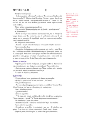 32MATEUS 19.4—22
4Mas Jesus lhes respondeu:
—Vocês nunca leram as Escrituras* que dizem: “No princípio o Criador os fez
homem e mulher”?* 5Depois, ainda, Deus disse: “Por isso o homem deve deixar
seu pai e sua mãe e unir-se à sua esposa e os dois serão um só”.* 6Assim, eles não
são mais dois, mas sim um só. Portanto, que nenhum homem separe o que foi
unido por Deus.
7Mas os fariseus tornaram a perguntar a Jesus:
—Por que, então, Moisés mandou dar carta de divórcio e repudiar a esposa?
8E Jesus respondeu:
—Moisés fez isso por causa da dureza do coração de vocês, mas no princípio da
criação não era assim. 9Eu, porém, lhes digo: Se um homem se divorciar de sua
esposa sem ser por motivo de imoralidade sexual e se casar com outra mulher,
estará cometendo adultério.
10Os discípulos de Jesus disseram:
—Se é esta a situação entre o homem e sua esposa, então é melhor não casar!
11Jesus, porém, lhes disse:
—Este ensino não é para todo mundo, mas apenas para aqueles a quem Deus
deu a habilidade de aceitá-lo. 12Há vários motivos pelos quais alguns homens não
se casam; alguns deles não se casam porque nasceram sem ter a habilidade de
gerar filhos; outros, porque os homens os fizeram ficar assim; e outros ainda não
se casam por causa do reino do céu. Quem puder, que aceite este ensino.
Jesus e as crianças
13Algumas pessoas levaram crianças até Jesus para que Ele as abençoasse e
orasse por elas, mas os seus discípulos as repreenderam. 14Jesus, então, disse:
—Deixem que as crianças venham até mim. Não as proíbam, pois o reino do
céu pertence às pessoas que são como estas crianças.
15E, depois de abençoá-las, foi embora.
O jovem rico
16Certa ocasião, um jovem aproximou-se de Jesus e perguntou-lhe:
—Senhor! O que devo fazer de bom para herdar a vida eterna?
17Mas Jesus lhe respondeu:
—Por que você está me perguntando a respeito do que é bom? Somente Deus
é bom. Porém, se você quer ter vida, obedeça aos mandamentos.
18Mas o rapaz lhe perguntou:
—Que mandamentos?
E Jesus lhe respondeu:
—“Não mate, não cometa adultério, não roube, não dê falso testemunho,
19honre o seu pai e a sua mãe”* e “Ame ao seu próximo como a si mesmo”.*
20Ao ouvir aquilo, o jovem disse a Jesus:
—Eu tenho obedecido a todos esses mandamentos. O que mais me falta?
21Jesus, então, lhe respondeu:
—Se você quer ser perfeito, vá, venda tudo o que tem e dê o dinheiro aos
pobres. Dessa forma você terá um tesouro no céu. Depois venha e siga-me.
22O jovem, porém, ouvindo aquilo, foi embora triste, pois era muito rico.
Escrituras As coisas
sagradas escritas, o Velho
Testamento.
“ N o p r i n c í p i o …
mulher” Citação de
Gênesis 1.27; 5.2.
“Por isso … serão um
só” Citação de Gênesis
2.24.
“Não mate … sua mãe”
Citação de Êxodo 20.12-16.
“Ame … você mesmo”
Citação de Levítico 19.18.
 