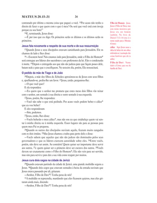 34MATEUS 20.15—31
contratado por último a mesma coisa que paguei a você. 15Por acaso não tenho o
direito de fazer o que quero com o que é meu? Ou será que você está com inveja
porque eu sou bom?”
16E, terminando, Jesus disse:
—É por isso que eu digo: Os primeiros serão os últimos e os últimos serão os
primeiros.
Jesus fala novamente a respeito de sua morte e de sua ressurreição
17Quando Jesus e seus discípulos estavam caminhando para Jerusalém, Ele os
chamou de lado e lhes disse:
18—Escutem bem! Nós estamos indo para Jerusalém, onde o Filho do Homem*
será entregue aos líderes dos sacerdotes e aos professores da lei. Eles o condenarão
à morte. 19Depois o entregarão aos que não são judeus para que façam pouco dele,
batam nele e para que o crucifiquem. No terceiro dia, porém, Ele ressuscitará.
O pedido da mãe de Tiago e de João
20Depois, a mãe dos filhos de Zebedeu aproximou-se de Jesus com seus filhos
e, ajoelhando-se, pediu-lhe um favor. 21Jesus, então, perguntou-lhe:
—O que você quer?
E ela respondeu:
—Eu quero que o senhor me prometa que estes meus dois filhos vão reinar
com o senhor, um sentado à sua direita e outro sentado à sua esquerda.
22Jesus, porém, lhe respondeu:
—Você não sabe o que está pedindo. Por acaso vocês podem beber o cálice*
que eu vou beber?
E eles responderam:
—Sim, podemos.
23Jesus, então, lhes disse:
—Vocês beberão o meu cálice*, mas não sou eu que estabeleço quem vai sen-
tar à minha direita ou à minha esquerda. Esses lugares são para as pessoas para
quem meu Pai os preparou.
24Quando os outros dez discípulos ouviram aquilo, ficaram muito zangados
com os dois irmãos. 25Mas Jesus chamou a todos para perto dele e disse:
—Vocês sabem que aqueles que não são judeus são dominados pelos seus
governadores e que os líderes exercem autoridade sobre eles. 26Entre vocês,
porém, não deve ser assim. Ao contrário! Quem quiser ser importante deve servir
aos outros, 27e quem quiser ser o primeiro deve ser escravo dos outros. 28Vocês
devem ser exatamente como o Filho do Homem*; Ele não veio para ser servido,
mas sim para servir e para dar a sua vida como resgate por muitos.
Jesus cura dois cegos na cidade de Jericó
29Quando estavam partindo da cidade de Jericó, uma grande multidão seguiu a
Jesus. 30Quando dois cegos que estavam sentados à beira da estrada ouviram que
Jesus estava passando por ali, gritaram:
—Senhor, Filho de Davi*! Tenha pena de nós!
31A multidão os repreendia, mandando que eles ficassem quietos, mas eles gri-
taram ainda mais, dizendo:
—Senhor, Filho de Davi*! Tenha pena de nós!
Filho do Homem Jesus.
Jesus é Filho de Deus, mas
este nome mostrava que
Jesus era um homem
também. No livro de
Daniel 7.13–14 este é o
nome usado para o Messias
(Cristo).
cálice Aqui Jesus usou a
idéia de beber de um cálice
referindo-se à aceitação das
coisas horríveis que ele ia
sofrer.
Filho de Davi Nome
dado a Cristo, que era da
família de Davi.
 