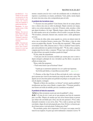 37 MATEUS 21.33—22.7
mostrar a maneira certa de viver e vocês não acreditaram nele; os cobradores de
impostos e as prostitutas, no entanto, acreditaram. Vocês, porém, mesmo depois
de terem visto estas coisas, não se arrependeram para crer nele.
A parábola dos lavradores maus
33—Escutem esta outra parábola*: Certo homem, dono de um campo, plantou
uvas e colocou uma cerca ao redor da plantação. Depois construiu um tanque,
onde as uvas seriam amassadas, e uma torre. O homem, então, arrendou a vinha
para alguns lavradores e foi viajar. 34Quando chegou a época da colheita, o dono
da vinha mandou servos até os lavradores a fim de receber a sua parte dos frutos.
35Os lavradores, entretanto, bateram num, mataram outro e ainda apedrejaram
um outro.
36—O dono da vinha, então, numa segunda vez, enviou um número maior de
servos, mas os lavradores fizeram a mesma coisa. 37Por último, o dono da vinha
enviou seu próprio filho, dizendo: “Ao meu filho eles respeitarão”. 38Mas quando
os lavradores viram o filho, disseram entre si: “Este é o herdeiro! Vamos matá-lo,
pois assim poderemos nos apoderar da herança dele”. 39E eles, então, o pegaram,
o jogaram para fora da vinha e o mataram. 40O que é que vocês acham que o dono
da vinha irá fazer com aqueles lavradores quando ele chegar?
41E eles, então, lhe responderam:
—Usará para com eles da mesma crueldade que usaram para com os outros e
depois entregará a plantação de uvas a lavradores que lhe dêem a sua parte da
colheita no tempo certo.
42Jesus, então, lhes perguntou:
—Vocês nunca leram o que as Escrituras* dizem?
“A pedra que os construtores rejeitaram veio a ser a pedra mais importante.
Isto foi feito pelo Senhor, e é maravilhoso aos nossos olhos!” Salmo 118.22-23
43—Portanto, eu lhes digo: O reino de Deus será tirado de vocês e será entre-
gue às pessoas que vivam de uma maneira que esteja de acordo com o reino. 44Se
alguém cair em cima desta pedra será quebrado em pedaços; se esta pedra cair em
cima de alguém, o esmagará.
45Quando os líderes dos sacerdotes e os fariseus* ouviram aquelas parábolas*,
reconheceram que Jesus estava falando a respeito deles. 46Tentaram prendê-lo,
mas ficaram com medo da multidão, pois ela o considerava um profeta*.
A parábola da festa de casamento
22Jesus falou novamente ao povo por meio de parábolas*, e disse:
2—O reino do céu é como um rei que preparou uma festa de casamento
para o seu filho. 3Depois, ele mandou que seus servos fossem chamar as pessoas
que tinham sido convidadas para a festa, mas elas não quiseram ir. 4O rei, então,
chamando novamente os seus servos, disse: “Vão a todas as pessoas que foram
convidadas e digam: Já está tudo preparado para a festa. Os bois e os bezerros gor-
dos já foram mortos e está tudo pronto. Venham para a festa!”
5Os convidados, porém, não se importaram. Um foi para o seu campo, outro foi
tratar de seus negócios, 6ao passo que outros maltrataram e mataram os servos. 7O
p a r á b o l a ( s ) Uma
narração em que se expõe
um pensamento de uma
maneira figurada, o qual
contém uma doutrina
moral; uma comparação ou
paralelo entre duas coisas.
Escrituras As coisas
sagradas escritas, o Velho
Testamento.
fariseus Eles eram um
grupo religioso judeu que
diziam seguir o Velho
Testamento e outras leis e
costumes judaicos cuida-
dosamente.
profeta Uma pessoa que
falava por Deus. Essa
pessoa falava freqüen-
temente de coisas que
aconteceriam no futuro.
 