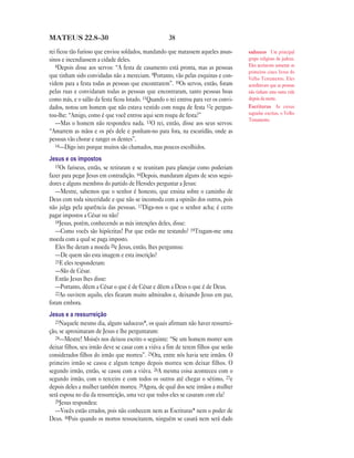 38MATEUS 22.8—30
rei ficou tão furioso que enviou soldados, mandando que matassem aqueles assas-
sinos e incendiassem a cidade deles.
8Depois disse aos servos: “A festa de casamento está pronta, mas as pessoas
que tinham sido convidadas não a mereciam. 9Portanto, vão pelas esquinas e con-
videm para a festa todas as pessoas que encontrarem”. 10Os servos, então, foram
pelas ruas e convidaram todas as pessoas que encontraram, tanto pessoas boas
como más, e o salão da festa ficou lotado. 11Quando o rei entrou para ver os convi-
dados, notou um homem que não estava vestido com roupa de festa 12e pergun-
tou-lhe: “Amigo, como é que você entrou aqui sem roupa de festa?”
—Mas o homem não respondeu nada. 13O rei, então, disse aos seus servos:
“Amarrem as mãos e os pés dele e ponham-no para fora, na escuridão, onde as
pessoas vão chorar e ranger os dentes”.
14—Digo isto porque muitos são chamados, mas poucos escolhidos.
Jesus e os impostos
15Os fariseus, então, se retiraram e se reuniram para planejar como poderiam
fazer para pegar Jesus em contradição. 16Depois, mandaram alguns de seus segui-
dores e alguns membros do partido de Herodes perguntar a Jesus:
—Mestre, sabemos que o senhor é honesto, que ensina sobre o caminho de
Deus com toda sinceridade e que não se incomoda com a opinião dos outros, pois
não julga pela aparência das pessoas. 17Diga-nos o que o senhor acha; é certo
pagar impostos a César ou não?
18Jesus, porém, conhecendo as más intenções deles, disse:
—Como vocês são hipócritas! Por que estão me testando? 19Tragam-me uma
moeda com a qual se paga imposto.
Eles lhe deram a moeda 20e Jesus, então, lhes perguntou:
—De quem são esta imagem e esta inscrição?
21E eles responderam:
—São de César.
Então Jesus lhes disse:
—Portanto, dêem a César o que é de César e dêem a Deus o que é de Deus.
22Ao ouvirem aquilo, eles ficaram muito admirados e, deixando Jesus em paz,
foram embora.
Jesus e a ressurreição
23Naquele mesmo dia, alguns saduceus*, os quais afirmam não haver ressurrei-
ção, se aproximaram de Jesus e lhe perguntaram:
24—Mestre! Moisés nos deixou escrito o seguinte: “Se um homem morrer sem
deixar filhos, seu irmão deve se casar com a viúva a fim de terem filhos que serão
considerados filhos do irmão que morreu”. 25Ora, entre nós havia sete irmãos. O
primeiro irmão se casou e algum tempo depois morreu sem deixar filhos. O
segundo irmão, então, se casou com a viúva. 26A mesma coisa aconteceu com o
segundo irmão, com o terceiro e com todos os outros até chegar o sétimo, 27e
depois deles a mulher também morreu. 28Agora, de qual dos sete irmãos a mulher
será esposa no dia da ressurreição, uma vez que todos eles se casaram com ela?
29Jesus respondeu:
—Vocês estão errados, pois não conhecem nem as Escrituras* nem o poder de
Deus. 30Pois quando os mortos ressuscitarem, ninguém se casará nem será dado
saduceus Um principal
grupo religioso de judeus.
Eles aceitavam somente os
primeiros cinco livros do
Velho Testamento. Eles
acreditavam que as pessoas
não tinham uma outra vida
depois da morte.
Escrituras As coisas
sagradas escritas, o Velho
Testamento.
 