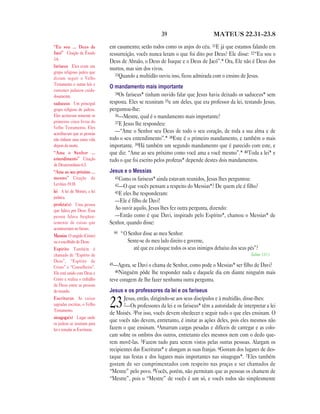 39 MATEUS 22.31—23.8
em casamento; serão todos como os anjos do céu. 31E já que estamos falando em
ressurreição, vocês nunca leram o que foi dito por Deus? Ele disse: 32“Eu sou o
Deus de Abraão, o Deus de Isaque e o Deus de Jacó”.* Ora, Ele não é Deus dos
mortos, mas sim dos vivos.
33Quando a multidão ouviu isso, ficou admirada com o ensino de Jesus.
O mandamento mais importante
34Os fariseus* tinham ouvido falar que Jesus havia deixado os saduceus* sem
resposta. Eles se reuniram 35e um deles, que era professor da lei, testando Jesus,
perguntou-lhe:
36—Mestre, qual é o mandamento mais importante?
37E Jesus lhe respondeu:
—“Ame o Senhor seu Deus de todo o seu coração, de toda a sua alma e de
todo o seu entendimento”.* 38Este é o primeiro mandamento, e também o mais
importante. 39Há também um segundo mandamento que é parecido com este, e
que diz: “Ame ao seu próximo como você ama a você mesmo”.* 40Toda a lei* e
tudo o que foi escrito pelos profetas* depende destes dois mandamentos.
Jesus e o Messias
41Como os fariseus* ainda estavam reunidos, Jesus lhes perguntou:
42—O que vocês pensam a respeito do Messias*? De quem ele é filho?
43E eles lhe responderam:
—Ele é filho de Davi!
Ao ouvir aquilo, Jesus lhes fez outra pergunta, dizendo:
—Então como é que Davi, inspirado pelo Espírito*, chamou o Messias* de
Senhor, quando disse:
44 “O Senhor disse ao meu Senhor:
Sente-se do meu lado direito e governe,
até que eu coloque todos os seus inimigos debaixo dos seus pés”?
Salmo 110.1
45—Agora, se Davi o chama de Senhor, como pode o Messias* ser filho de Davi?
46Ninguém pôde lhe responder nada e daquele dia em diante ninguém mais
teve coragem de lhe fazer nenhuma outra pergunta.
Jesus e os professores da lei e os fariseus
23Jesus, então, dirigindo-se aos seus discípulos e à multidão, disse-lhes:
2—Os professores da lei e os fariseus* têm a autoridade de interpretar a lei
de Moisés. 3Por isso, vocês devem obedecer e seguir tudo o que eles ensinam. O
que vocês não devem, entretanto, é imitar as ações deles, pois eles mesmos não
fazem o que ensinam. 4Amarram cargas pesadas e difíceis de carregar e as colo-
cam sobre os ombros dos outros, entretanto eles mesmos nem com o dedo que-
rem movê-las. 5Fazem tudo para serem vistos pelas outras pessoas. Alargam os
recipientes das Escrituras* e alongam as suas franjas. 6Gostam dos lugares de des-
taque nas festas e dos lugares mais importantes nas sinagogas*. 7Eles também
gostam de ser cumprimentados com respeito nas praças e ser chamados de
“Mestre” pelo povo. 8Vocês, porém, não permitam que as pessoas os chamem de
“Mestre”, pois o “Mestre” de vocês é um só, e vocês todos são simplesmente
“Eu sou … Deus de
Jacó” Citação de Êxodo
3.6.
fariseus Eles eram um
grupo religioso judeu que
diziam seguir o Velho
Testamento e outras leis e
costumes judaicos cuida-
dosamente.
saduceus Um principal
grupo religioso de judeus.
Eles aceitavam somente os
primeiros cinco livros do
Velho Testamento. Eles
acreditavam que as pessoas
não tinham uma outra vida
depois da morte.
“Ame o Senhor …
entendimento” Citação
de Deuteronômio 6.5.
“Ame ao seu próximo …
mesmo” Citação de
Levítico 19.18.
lei A lei de Moisés, a lei
judaica.
profeta(s) Uma pessoa
que falava por Deus. Essa
pessoa falava freqüen-
temente de coisas que
aconteceriam no futuro.
Messias O ungido (Cristo)
ou o escolhido de Deus.
Espírito Também é
chamado de “Espírito de
Deus”, “Espírito de
Cristo” e “Conselheiro”.
Ele está unido com Deus e
Cristo e realiza o trabalho
de Deus entre as pessoas
do mundo.
Escrituras As coisas
sagradas escritas, o Velho
Testamento.
sinagoga(s) Lugar onde
os judeus se reuniam para
ler e estudar as Escrituras.
 
