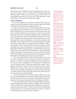 40MATEUS 23.9—32
irmãos uns dos outros. 9Também não chamem a ninguém de “Pai” aqui na terra,
pois vocês têm somente um “Pai”, que está no céu. 10Também não deixem que
ninguém os chame de “Guia”, pois vocês têm somente um “Guia”: Cristo*. 11O
mais importante entre vocês será o servo de vocês. 12Todo aquele que se exaltar
será humilhado, e todo aquele que se humilhar será exaltado.
Jesus e o ﬁngimento
13—Ai de vocês, professores da lei e fariseus*, hipócritas! Digo isto pois são
vocês mesmos que fecham as portas do reino do céu para as pessoas; dessa forma
vocês nem entram nem deixam que outras pessoas entrem. 14*
15—Ai de vocês, professores da lei e fariseus*, hipócritas! Digo isto pois vocês
fazem longas viagens e atravessam mar e terra com o propósito de converter uma
pessoa à religião de vocês e, quando conseguem, tornam essa pessoa duas vezes
mais merecedora do inferno do que vocês mesmos. 16Ai de vocês, guias cegos!
Digo isto pois vocês dizem: “Se uma pessoa jurar pelo templo*, não significa nada;
mas se jurar pelo ouro do templo, então é obrigada a cumprir com o seu jura-
mento”. 17Como vocês são tolos e cegos! Não é o templo que faz com que o ouro
seja sagrado? Então, o que é mais importante: o ouro que está no templo ou o pró-
prio templo? 18Vocês também dizem: “Se uma pessoa jurar pelo altar, não significa
nada; mas se jurar pela oferta que está sobre o altar, então é obrigada a cumprir o
seu juramento”. 19Como vocês são cegos! Não é o altar que faz com que a oferta
seja sagrada? Então, o que é mais importante: a oferta que está sobre o altar, ou o
próprio altar? 20Se uma pessoa jurar pelo altar, estará jurando tanto pelo altar em si
como por tudo o que está sobre ele! 21Da mesma forma, se uma pessoa jurar pelo
templo, estará jurando tanto pelo templo em si como por tudo que está dentro
dele! 22Assim também, se uma pessoa jurar pelo céu, estará jurando não só pelo
trono de Deus, como também por Aquele que está sentado no trono!
23—Ai de vocês, professores da lei e fariseus*, hipócritas! Digo isto pois vocês
dão a Deus um décimo de tudo o que possuem, até mesmo da hortelã, da
erva-doce e do cominho*, mas deixam de obedecer as coisas mais importantes da
lei*, que são a justiça, a misericórdia e a fé. É necessário que vocês façam estas
coisas sem desprezar aquelas. 24Vocês são guias cegos! Coam a bebida e tiram o
mosquito, mas engolem o camelo! 25Ai de vocês, professores da lei e fariseus,
hipócritas! Lavam o copo e o prato por fora, mas por dentro eles estão cheios das
coisas que vocês conseguiram por enganarem as outras pessoas e por satisfazerem
o seu próprio egoísmo. 26Fariseu cego! Limpe primeiro o lado de dentro do copo,
pois assim o lado de fora também ficará limpo.
27—Ai de vocês, professores da lei e fariseus*, hipócritas! Digo isto pois vocês
são como túmulos pintados de branco; parecem bonitos por fora, mas por dentro
estão cheios de ossos de mortos e de impureza. 28Assim também vocês por fora
parecem ser boas pessoas, mas por dentro estão cheios de hipocrisia e maldade.
29—Ai de vocês, professores da lei e fariseus*, hipócritas! Digo isto pois vocês
constroem túmulos para os profetas*, enfeitam as sepulturas dos justos 30e dizem:
“Se nós tivéssemos vivido no tempo dos nossos antepassados, não teríamos nos
unido a eles para matar os profetas”. 31Dessa forma vocês estão confessando para
vocês mesmos que são os descendentes daqueles que mataram os profetas.
32Continuem, portanto, e terminem o que eles começaram.
Cristo O ungido (Messias)
ou o escolhido de Deus
fariseus Eles eram um
grupo religioso judeu que
diziam seguir o Velho
Testamento e outras leis e
costumes judaicos cuida-
dosamente.
verso 14 Algumas cópias
gregas adicionam o verso
14: “Ai de vocês, profes-
sores da lei e fariseus,
hipócritas! Digo isto pois
são vocês mesmos que
exploram as viúvas e
tomam os seus bens e,
enquanto isso, para man-
terem as aparências, fazem
longas orações. Por causa
dessas coisas o castigo de
vocês será muito maior”.
templo Um prédio todo
especial em Jerusalém
onde Deus ordenou que os
judeus adorassem.
cominho Pequena planta
de jardim, cujas sementes
servem para temperar
certos alimentos.
lei A lei de Moisés, a lei
judaica.
profeta(s) Uma pessoa
que falava por Deus. Essa
pessoa falava freqüen-
temente de coisas que
aconteceriam no futuro.
 