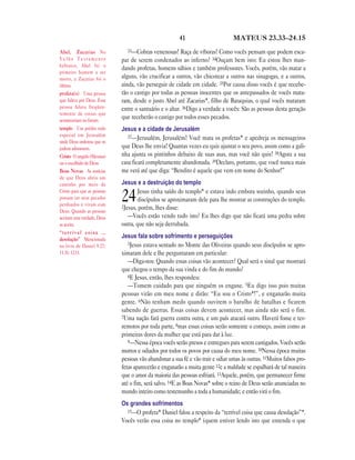 41 MATEUS 23.33—24.15
33—Cobras venenosas! Raça de víboras! Como vocês pensam que podem esca-
par de serem condenados ao inferno? 34Ouçam bem isto: Eu estou lhes man-
dando profetas, homens sábios e também professores. Vocês, porém, vão matar a
alguns, vão crucificar a outros, vão chicotear a outros nas sinagogas, e a outros,
ainda, vão perseguir de cidade em cidade. 35Por causa disso vocês é que recebe-
rão o castigo por todas as pessoas inocentes que os antepassados de vocês mata-
ram, desde o justo Abel até Zacarias*, filho de Baraquias, o qual vocês mataram
entre o santuário e o altar. 36Digo a verdade a vocês: São as pessoas desta geração
que receberão o castigo por todos esses pecados.
Jesus e a cidade de Jerusalém
37—Jerusalém, Jerusalém! Você mata os profetas* e apedreja os mensageiros
que Deus lhe envia! Quantas vezes eu quis ajuntar o seu povo, assim como a gali-
nha ajunta os pintinhos debaixo de suas asas, mas você não quis! 38Agora a sua
casa ficará completamente abandonada. 39Declaro, portanto, que você nunca mais
me verá até que diga: “Bendito é aquele que vem em nome do Senhor!”
Jesus e a destruição do templo
24Jesus tinha saído do templo* e estava indo embora sozinho, quando seus
discípulos se aproximaram dele para lhe mostrar as construções do templo.
2Jesus, porém, lhes disse:
—Vocês estão vendo tudo isto? Eu lhes digo que não ficará uma pedra sobre
outra, que não seja derrubada.
Jesus fala sobre sofrimento e perseguições
3Jesus estava sentado no Monte das Oliveiras quando seus discípulos se apro-
ximaram dele e lhe perguntaram em particular:
—Diga-nos: Quando essas coisas vão acontecer? Qual será o sinal que mostrará
que chegou o tempo da sua vinda e do fim do mundo?
4E Jesus, então, lhes respondeu:
—Tomem cuidado para que ninguém os engane. 5Eu digo isso pois muitas
pessoas virão em meu nome e dirão: “Eu sou o Cristo*!”, e enganarão muita
gente. 6Não tenham medo quando ouvirem o barulho de batalhas e ficarem
sabendo de guerras. Essas coisas devem acontecer, mas ainda não será o fim.
7Uma nação fará guerra contra outra, e um país atacará outro. Haverá fome e ter-
remotos por toda parte, 8mas essas coisas serão somente o começo, assim como as
primeiras dores da mulher que está para dar à luz.
9—Nessa época vocês serão presos e entregues para serem castigados. Vocês serão
mortos e odiados por todos os povos por causa do meu nome. 10Nessa época muitas
pessoas vão abandonar a sua fé e vão trair e odiar umas às outras. 11Muitos falsos pro-
fetas aparecerão e enganarão a muita gente 12e a maldade se espalhará de tal maneira
que o amor da maioria das pessoas esfriará. 13Aquele, porém, que permanecer firme
até o fim, será salvo. 14E as Boas Novas* sobre o reino de Deus serão anunciadas no
mundo inteiro como testemunho a toda a humanidade; e então virá o fim.
Os grandes sofrimentos
15—O profeta* Daniel falou a respeito da “terrível coisa que causa desolação”*.
Vocês verão essa coisa no templo* (quem estiver lendo isto que entenda o que
Abel, Zacarias No
V e l h o T e s t a m e n t o
hebraico, Abel foi o
primeiro homem a ser
morto, e Zacarias foi o
último.
profeta(s) Uma pessoa
que falava por Deus. Essa
pessoa falava freqüen-
temente de coisas que
aconteceriam no futuro.
templo Um prédio todo
especial em Jerusalém
onde Deus ordenou que os
judeus adorassem.
Cristo O ungido (Messias)
ou o escolhido de Deus
Boas Novas As notícias
de que Deus abriu um
caminho por meio de
Cristo para que as pessoas
possam ter seus pecados
perdoados e vivam com
Deus. Quando as pessoas
aceitam esta verdade, Deus
as aceita.
“terrível coisa …
desolação” Mencionada
no livro de Daniel 9.27;
11.31; 12.11.
 