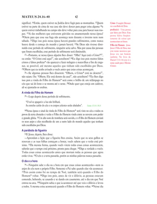 42MATEUS 24.16—40
significa). 16Então, quem estiver na Judéia deve fugir para as montanhas. 17Quem
estiver na parte de cima de sua casa não deve descer para pegar coisa alguma 18e
quem estiver trabalhando no campo não deve voltar para casa para buscar suas rou-
pas. 19Ai das mulheres que estiverem grávidas ou amamentando nessa época!
20Orem para que essa sua fuga não aconteça nem durante o inverno nem num
sábado. 21Digo isso pois nessa época haverá grandes sofrimentos, como nunca
houve desde o começo do mundo e jamais haverá. 22Se Deus não tivesse dimi-
nuído esse período de sofrimento, ninguém seria salvo. Mas por causa das pessoas
que foram escolhidas, esse período de sofrimento será diminuído.
23—Portanto, se nessa época alguém lhes disser: “Olhe! Aqui está o Cristo*!”,
ou então: “O Cristo está aqui!”, não acreditem! 24Eu digo isso pois muitos falsos
cristos e falsos profetas* vão aparecer e fazer milagres e maravilhas a fim de enga-
nar, se possível, até mesmo aqueles que tinham sido escolhidos por Deus.
25Olhem que eu tenho avisado a vocês antes que estas coisas aconteçam.
26—Se algumas pessoas lhes disserem: “Olhem, o Cristo* está no deserto!”,
não saiam. Ou: “Olhem, Ele está dentro da casa!”, não acreditem! 27Eu lhes digo
isso pois a vinda do Filho do Homem* será como o brilho de um relâmpago no
céu que sai do leste e se mostra até o oeste. 28Onde quer que esteja um cadáver,
ali se ajuntarão os urubus.
A vinda do Filho do Homem
29—Logo depois desse período de sofrimento,
“O sol se apagará e a lua não brilhará.
As estrelas cairão do céu e os corpos celestes serão abalados”. Isaías 13.10; 34.4
30Nessa época o sinal da vinda do Filho do Homem* será visto no céu e todos os
povos da terra chorarão e verão o Filho do Homem vindo entre as nuvens com poder
e grande glória. 31Um alto som de trombeta será ouvido, e o Filho do Homem enviará
os seus anjos e eles recolherão de um a outro lado do mundo aqueles que tenham
sido escolhidos por Deus.
A parábola da ﬁgueira
32E Jesus, depois, lhes disse:
—Aprendam a lição que a figueira lhes ensina. Assim que os seus galhos se
renovam e as suas folhas começam a brotar, vocês sabem que o verão está pró-
ximo. 33Da mesma forma, quando vocês virem todas essas coisas acontecerem,
saberão que o tempo está próximo, pronto para chegar. 34Digo a verdade a vocês:
Todas essas coisas acontecerão antes que morram todas as pessoas que agora
estão vivas. 35O céu e a terra passarão, porém as minhas palavras nunca passarão.
O dia e a hora
36—Ninguém sabe o dia ou a hora em que essas coisas acontecerão—nem os
anjos do céu nem o próprio Filho. Somente o Pai sabe quando elas vão acontecer.
37Pois assim como foi no tempo de Noé, também será quando o Filho do
Homem* voltar. 38Digo isto pois, antes de vir o dilúvio, as pessoas estavam
comendo, bebendo, se casando e se dando em casamento, até o dia em que Noé
entrou na arca. 39Ninguém sabia o que ia acontecer até que veio o dilúvio e levou
a todos. A mesma coisa acontecerá quando o Filho do Homem voltar. 40Nesse dia
Cristo O ungido (Messias)
ou o escolhido de Deus.
profeta(s) Uma pessoa
que falava por Deus. Essa
pessoa falava freqüen-
temente de coisas que
aconteceriam no futuro.
Filho do Homem Jesus.
Jesus é Filho de Deus, mas
este nome mostrava que
Jesus era um homem
também. No livro de
Daniel 7.13–14 este é o
nome usado para o Messias
(Cristo).
 