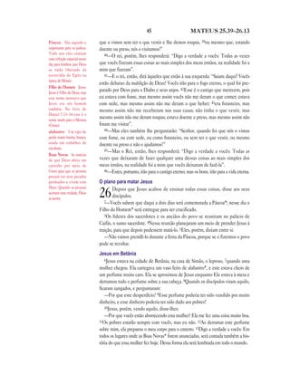 45 MATEUS 25.39—26.13
que o vimos sem ter o que vestir e lhe demos roupas, 39ou mesmo que, estando
doente ou preso, nós o visitamos?”
40—O rei, porém, lhes responderá: “Digo a verdade a vocês: Todas as vezes
que vocês fizeram essas coisas ao mais simples dos meus irmãos, na realidade foi a
mim que fizeram”.
41—E o rei, então, dirá àqueles que estão à sua esquerda: “Saiam daqui! Vocês
estão debaixo da maldição de Deus! Vocês irão para o fogo eterno, o qual foi pre-
parado por Deus para o Diabo e seus anjos. 42Esse é o castigo que merecem, pois
eu estava com fome, mas mesmo assim vocês não me deram o que comer; estava
com sede, mas mesmo assim não me deram o que beber; 43era forasteiro, mas
mesmo assim não me receberam nas suas casas; não tinha o que vestir, mas
mesmo assim não me deram roupas; estava doente e preso, mas mesmo assim não
foram me visitar”.
44—Mas eles também lhe perguntarão: “Senhor, quando foi que nós o vimos
com fome, ou com sede, ou como forasteiro, ou sem ter o que vestir, ou mesmo
doente ou preso e não o ajudamos?”
45—Mas o Rei, então, lhes responderá: “Digo a verdade a vocês: Todas as
vezes que deixaram de fazer qualquer uma dessas coisas ao mais simples dos
meus irmãos, na realidade foi a mim que vocês deixaram de fazê-la”.
46—Estes, portanto, irão para o castigo eterno; mas os bons, irão para a vida eterna.
O plano para matar Jesus
26Depois que Jesus acabou de ensinar todas essas coisas, disse aos seus
discípulos:
2—Vocês sabem que daqui a dois dias será comemorada a Páscoa*; nesse dia o
Filho do Homem* será entregue para ser crucificado.
3Os líderes dos sacerdotes e os anciãos do povo se reuniram no palácio de
Caifás, o sumo sacerdote. 4Nessa reunião planejaram um meio de prender Jesus à
traição, para que depois pudessem matá-lo. 5Eles, porém, diziam entre si:
—Não vamos prendê-lo durante a festa da Páscoa, porque se o fizermos o povo
pode se revoltar.
Jesus em Betânia
6Jesus estava na cidade de Betânia, na casa de Simão, o leproso, 7quando uma
mulher chegou. Ela carregava um vaso feito de alabastro*, e este estava cheio de
um perfume muito caro. Ela se aproximou de Jesus enquanto Ele estava à mesa e
derramou todo o perfume sobre a sua cabeça. 8Quando os discípulos viram aquilo,
ficaram zangados, e perguntaram:
—Por que este desperdício? 9Esse perfume poderia ter sido vendido por muito
dinheiro, e esse dinheiro poderia ter sido dado aos pobres!
10Jesus, porém, vendo aquilo, disse-lhes:
—Por que vocês estão aborrecendo esta mulher? Ela me fez uma coisa muito boa.
11Os pobres estarão sempre com vocês, mas eu não. 12Ao derramar este perfume
sobre mim, ela preparou o meu corpo para o enterro. 13Digo a verdade a vocês: Em
todos os lugares onde as Boas Novas* forem anunciadas, será contada também a his-
tória do que essa mulher fez hoje. Dessa forma ela será lembrada em todo o mundo.
Páscoa Dia sagrado e
importante para os judeus.
Todo ano eles comiam
uma refeição especial nesse
dia para lembrar que Deus
os tinha libertado da
escravidão do Egito na
época de Moisés.
Filho do Homem Jesus.
Jesus é Filho de Deus, mas
este nome mostrava que
Jesus era um homem
também. No livro de
Daniel 7.13–14 este é o
nome usado para o Messias
(Cristo).
alabastro Um tipo de
pedra muito bonita, branca,
usada em trabalhos de
escultura.
Boas Novas As notícias
de que Deus abriu um
caminho por meio de
Cristo para que as pessoas
possam ter seus pecados
perdoados e vivam com
Deus. Quando as pessoas
aceitam esta verdade, Deus
as aceita.
 