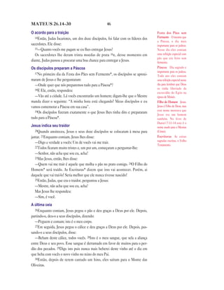 46MATEUS 26.14—30
O acordo para a traição
14Então, Judas Iscariotes, um dos doze discípulos, foi falar com os líderes dos
sacerdotes. Ele disse:
15—Quanto vocês me pagam se eu lhes entregar Jesus?
Os sacerdotes lhe deram trinta moedas de prata 16e, desse momento em
diante, Judas passou a procurar uma boa chance para entregar a Jesus.
Os discípulos preparam a Páscoa
17No primeiro dia da Festa dos Pães sem Fermento*, os discípulos se aproxi-
maram de Jesus e lhe perguntaram:
—Onde quer que nós preparemos tudo para a Páscoa*?
18E Ele, então, respondeu:
—Vão até a cidade. Lá vocês encontrarão um homem; digam-lhe que o Mestre
manda dizer o seguinte: “A minha hora está chegando! Meus discípulos e eu
vamos comemorar a Páscoa em sua casa”.
19Os discípulos fizeram exatamente o que Jesus lhes tinha dito e prepararam
tudo para a Páscoa*.
Jesus indica seu traidor
20Quando anoiteceu, Jesus e seus doze discípulos se colocaram à mesa para
jantar. 21Enquanto comiam, Jesus lhes disse:
—Digo a verdade a vocês: Um de vocês vai me trair.
22Todos ficaram muito tristes e, um por um, começaram a perguntar-lhe:
—Senhor, não acha que sou eu, acha?
23Mas Jesus, então, lhes disse:
—Quem vai me trair é aquele que molha o pão no prato comigo. 24O Filho do
Homem* será traído. As Escrituras* dizem que isso vai acontecer. Porém, ai
daquele que vai traí-lo! Seria melhor que ele nunca tivesse nascido!
25Então, Judas, que era o traidor, perguntou a Jesus:
—Mestre, não acha que sou eu, acha?
Mas Jesus lhe respondeu:
—Sim, é você.
A última ceia
26Enquanto comiam, Jesus pegou o pão e deu graças a Deus por ele. Depois,
partindo-o, deu-o a seus discípulos, dizendo:
—Peguem e comam; isto é o meu corpo.
27Em seguida, Jesus pegou o cálice e deu graças a Deus por ele. Depois, pas-
sando-o a seus discípulos, disse:
—Bebam deste cálice, todos vocês. 28Isto é o meu sangue, que sela a aliança
entre Deus e seu povo. Esse sangue é derramado em favor de muitos para o per-
dão dos pecados. 29Digo isto pois nunca mais beberei deste vinho até o dia em
que beba com vocês o novo vinho no reino do meu Pai.
30Então, depois de terem cantado um hino, eles saíram para o Monte das
Oliveiras.
Festa dos Pães sem
Fermento O mesmo que
a Páscoa, o dia mais
importante para os judeus.
Nesse dia eles comiam
uma refeição especial com
pão que era feito sem
fermento.
Páscoa Dia sagrado e
importante para os judeus.
Todo ano eles comiam
uma refeição especial nesse
dia para lembrar que Deus
os tinha libertado da
escravidão do Egito na
época de Moisés.
Filho do Homem Jesus.
Jesus é Filho de Deus, mas
este nome mostrava que
Jesus era um homem
também. No livro de
Daniel 7.13–14 este é o
nome usado para o Messias
(Cristo).
Escrituras As coisas
sagradas escritas, o Velho
Testamento.
 