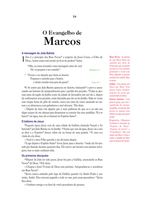 O Evangelho de
Marcos
A mensagem de João Batista
1Isto é o princípio das Boas Novas* a respeito de Jesus Cristo, o Filho de
Deus, 2assim como está escrito no livro do profeta* Isaías:
“Olhe, eu estou enviando o meu mensageiro antes de você.
Ele vai preparar o seu caminho”. Malaquias 3.1
3 “Escute a voz daquele que clama no deserto:
Preparem o caminho para o Senhor,
e abram estradas retas para ele passar”. Isaías 40.3
4E foi assim que João Batista apareceu no deserto, batizando* o povo e anun-
ciando um batismo de arrependimento para o perdão dos pecados. 5Todas as pes-
soas tanto da região da Judéia como da cidade de Jerusalém iam até ele e, depois
de confessarem seus pecados, eram batizadas por ele no rio Jordão. 6João se vestia
com roupas feitas de pêlo de camelo, usava um cinto de couro amarrado na cin-
tura e se alimentava com gafanhotos e mel silvestre. 7Ele dizia:
—Depois de mim virá alguém que é mais poderoso do que eu e eu não sou
digno sequer de me abaixar para desamarrar as correias das suas sandálias. 8Eu os
batizo* em água, mas ele os batizará no Espírito Santo*.
O batismo de Jesus
9Naquela época Jesus veio de uma cidade da Galiléia chamada Nazaré e foi
batizado* por João Batista no rio Jordão. 10Assim que saiu da água, Jesus viu o céu
se abrir e o Espírito* descer sobre ele na forma de uma pomba. 11E uma voz
vinda do céu disse:
—Você é o meu Filho querido e me dá muita alegria.
12Logo depois o Espírito Santo* levou Jesus para o deserto, 13onde ele foi ten-
tado por Satanás durante quarenta dias. Ele esteve até mesmo com animais selva-
gens, mas os anjos cuidaram dele.
Os primeiros discípulos
14Depois de João ter sido preso, Jesus foi para a Galiléia, anunciando as Boas
Novas* de Deus. 15Ele dizia:
—Chegou a hora! O reino de Deus está próximo. Arrependam-se e acreditem
nas Boas Novas*.
16Jesus estava andando pelo lago da Galiléia quando viu Simão Pedro e seu
irmão, André. Eles estavam jogando a rede no mar, pois eram pescadores. 17Jesus
lhes disse:
—Venham comigo e eu farei de vocês pescadores de pessoas.
54
Boas Novas As notícias
de que Deus abriu um
caminho por meio de
Cristo para que as pessoas
possam ter seus pecados
perdoados e vivam com
Deus. Quando as pessoas
aceitam esta verdade, Deus
as aceita.
profeta Uma pessoa que
falava por Deus. Essa
pessoa falava freqüen-
temente de coisas que
aconteceriam no futuro.
batizar, batismo Uma
palavra grega que tem o
significado de imergir,
mergulhar, ou enterrar uma
pessoa ou alguma coisa
debaixo da água por pouco
tempo.
E s p í r i t o ( S a n t o )
Também é chamado de
“Espírito de Deus”,
“Espírito de Cristo” e
“Conselheiro”. Ele está
unido com Deus e Cristo e
realiza o trabalho de Deus
entre as pessoas do mundo.
 