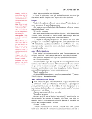 57 MARCOS 2.17—3.6
17Jesus, porém, ao ouvir isto, lhes respondeu:
—Não são os que têm boa saúde que precisam de médico, mas sim os que
estão doentes. Eu não vim para chamar os justos, mas sim os pecadores.
O jejum
18Os discípulos de João e os fariseus* estavam jejuando*. Então algumas pes-
soas se aproximaram de Jesus e lhe perguntaram:
—Por que é que tanto os discípulos de João Batista como os fariseus* jejuam, e
os seus discípulos não jejuam?
19E Jesus lhes respondeu:
—Por acaso os convidados do noivo jejuam enquanto o noivo está com eles?
Enquanto o noivo estiver com eles, é claro que não. 20Virá o tempo, porém, em
que o noivo será levado para longe deles; aí, então, eles jejuarão.
—21Ninguém usa um pedaço de pano novo para remendar uma roupa velha,
pois o pano novo vai encolher e rasgar a roupa velha, e o rasgo ficará ainda maior.
22Da mesma forma, ninguém coloca vinho novo em odres* velhos, pois o vinho
arrebentará os odres e tanto o vinho como os odres ficarão arruinados. Vinho novo
é colocado em odres novos.
Jesus é Senhor do sábado
23Num sábado, Jesus estava atravessando as searas. Enquanto passavam, seus
discípulos começaram a colher espigas. 24Os fariseus*, então, lhe perguntaram:
—Por que os seus discípulos fazem o que não é permitido fazer no sábado?
25Mas Jesus lhes respondeu:
—Vocês nunca leram o que Davi fez quando ele e seus companheiros estavam
com fome e não tinham o que comer? 26Davi entrou na casa de Deus no tempo
em que Abiatar era o sumo sacerdote*, e comeu do pão consagrado a Deus.
Somente os sacerdotes é que podiam comer desse pão, mas Davi não só o comeu
como também o repartiu com os homens que estavam com ele.
27Depois Jesus lhes disse:
—O sábado foi feito para o homem e não o homem para o sábado. 28Portanto, o
Filho do Homem* é Senhor até do sábado.
Jesus e o homem da mão aleijada
3Numa outra ocasião, Jesus entrou novamente na sinagoga*. Encontrava-se lá
também um homem que tinha uma das mãos aleijada. 2Algumas pessoas,
porém, estavam lá somente para observar Jesus de perto. Eles queriam ver se
Jesus iria curar alguém no sábado, pois assim eles poderiam acusá-lo. 3Jesus disse
ao homem com a mão aleijada:
—Levante-se e coloque-se de frente para todos.
4Depois Jesus perguntou:
—O que é permitido fazer no sábado: o bem ou o mal? É permitido salvar uma
vida ou destruí-la? Mas ninguém lhe respondeu nada. 5Jesus, então, olhou para
eles à sua volta. Ele estava zangado e muito triste por causa da dureza dos seus
corações. Ele se dirigiu ao homem e lhe disse:
—Estenda a sua mão.
O homem a estendeu e ela ficou curada. 6Os fariseus*, então, saíram e, encon-
trando-se com os herodianos*, começaram imediatamente a fazer planos para matá-lo.
fariseus Eles eram um
grupo religioso judeu que
diziam seguir o Velho
Testamento e outras leis e
costumes judaicos cuida-
dosamente.
jejuar É ficar sem comer
por um período especial de
oração e adoração a Deus.
odres Bolsas feitas de
pele de animal e usadas
para guardar vinho.
sumo sacerdote O líder
e sacerdote judeu mais
importante.
Filho do Homem Jesus.
Jesus é Filho de Deus, mas
este nome mostrava que
Jesus era um homem
também. No livro de
Daniel 7.13–14 este é o
nome usado para o Messias
(Cristo).
sinagoga Lugar onde os
judeus se reuniam para ler
e estudar as Escrituras.
herodianos Um grupo
político que seguia
Herodes e sua família.
 