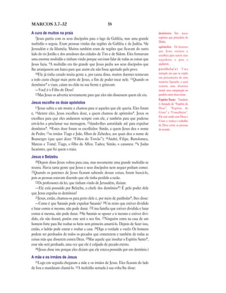 58MARCOS 3.7—32
A cura de muitos na praia
7Jesus partiu com os seus discípulos para o lago da Galiléia, mas uma grande
multidão o seguia. Eram pessoas vindas das regiões da Galiléia e da Judéia, 8de
Jerusalém e da Iduméia. Muitos também eram de regiões que ficavam do outro
lado do rio Jordão e dos arredores das cidades de Tiro e de Sidom. Eles formavam
uma enorme multidão e tinham vindo porque ouviram falar de todas as coisas que
Jesus fazia. 9A multidão era tão grande que Jesus pediu aos seus discípulos que
lhe arranjassem um barco para que assim ele não fosse apertado pelo povo.
10Ele já tinha curado muita gente e, por causa disso, muitos doentes tentavam
a todo custo chegar mais perto de Jesus, a fim de poder tocar nele. 11Quando os
demônios* o viam, caíam no chão na sua frente e gritavam:
—Você é o Filho de Deus!
12Mas Jesus os advertia severamente para que eles não dissessem quem ele era.
Jesus escolhe os doze apóstolos
13Jesus subiu a um monte e chamou para si aqueles que ele queria. Eles foram
e, 14dentre eles, Jesus escolheu doze, a quem chamou de apóstolos*. Jesus os
escolheu para que eles andassem sempre com ele, e também para que pudesse
enviá-los a proclamar sua mensagem, 15dando-lhes autoridade até para expulsar
demônios*. 16Estes doze foram os escolhidos: Simão, a quem Jesus deu o nome
de Pedro; 17os irmãos Tiago e João, filhos de Zebedeu, aos quais deu o nome de
Boanerges (que quer dizer “Filhos do Trovão”); 18André, Filipe, Bartolomeu,
Mateus e Tomé; Tiago, o filho de Alfeu; Tadeu; Simão, o cananeu; 19e Judas
Iscariotes, que foi quem o traiu.
Jesus e Belzebu
20Depois disso Jesus voltou para casa, mas novamente uma grande multidão se
reuniu. Havia tanta gente que Jesus e seus discípulos nem sequer podiam comer.
21Quando os parentes de Jesus ficaram sabendo dessas coisas, foram buscá-lo,
pois as pessoas estavam dizendo que ele tinha perdido a razão.
22Os professores da lei, que tinham vindo de Jerusalém, diziam:
—Ele está possuído por Belzebu, o chefe dos demônios*! É pelo poder dele
que Jesus expulsa os demônios!
23Jesus, então, chamou-os para perto dele e, por meio de parábolas*, lhes disse:
—Como é que Satanás pode expulsar Satanás? 24Um reino que estiver dividido
e lutar contra si mesmo, não pode durar. 25Uma família que estiver dividida e lutar
contra si mesma, não pode durar. 26Se Satanás se opuser a si mesmo e estiver divi-
dido, ele não durará, porém este será o seu fim. 27Ninguém entra na casa de um
homem forte para lhe roubar os bens sem primeiro amarrá-lo. Depois de fazer isso,
então, o ladrão pode entrar e roubar a casa. 28Digo a verdade a vocês: Os homens
podem ser perdoados de todos os pecados que cometerem e também de todas as
coisas más que disserem contra Deus. 29Mas aquele que insultar o Espírito Santo*,
esse não será perdoado, uma vez que ele é culpado de pecado eterno.
30(Jesus disse isto porque eles diziam que ele estava possuído por um demônio.)
A mãe e os irmãos de Jesus
31Logo em seguida chegaram a mãe e os irmãos de Jesus. Eles ficaram do lado
de fora e mandaram chamá-lo. 32A multidão sentada à sua volta lhe disse:
demônios São maus
espíritos que procedem do
Diabo.
apóstolos Os homens
que Jesus ensinou e
escolheu para serem seus
seguidores e para o
ajudarem.
p a r á b o l a ( s ) Uma
narração em que se expõe
um pensamento de uma
maneira figurada, o qual
contém uma doutrina
moral; uma comparação ou
paralelo entre duas coisas.
Espírito Santo Também
é chamado de “Espírito de
Deus”, “Espírito de
Cristo” e “Conselheiro”.
Ele está unido com Deus e
Cristo e realiza o trabalho
de Deus entre as pessoas
do mundo.
 