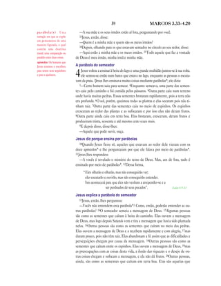 59 MARCOS 3.33—4.20
—A sua mãe e os seus irmãos estão aí fora, perguntando por você.
33Jesus, então, disse:
—Quem é a minha mãe e quem são os meus irmãos?
34Depois, olhando para os que estavam sentados no círculo ao seu redor, disse:
—Aqui estão a minha mãe e os meus irmãos. 35Todo aquele que faz a vontade
de Deus é meu irmão, minha irmã e minha mãe.
A parábola do semeador
4Jesus voltou a ensinar à beira do lago e uma grande multidão juntou-se à sua volta.
ele sentou-se então num barco que estava no lago, enquanto as pessoas o escuta-
vam da praia. 2Jesus lhes ensinava muitas coisas mediante parábolas*; ele dizia:
3—Certo homem saiu para semear. 4Enquanto semeava, uma parte das semen-
tes caiu pelo caminho e foi comida pelos pássaros. 5Outra parte caiu num terreno
onde havia muitas pedras. Essas sementes brotaram rapidamente, pois a terra não
era profunda. 6O sol, porém, queimou todas as plantas e elas secaram pois não ti-
nham raiz. 7Outra parte das sementes caiu no meio de espinhos. Os espinhos
cresceram ao redor das plantas e as sufocaram e por isso elas não deram frutos.
8Outra parte ainda caiu em terra boa. Elas brotaram, cresceram, deram frutos e
produziram trinta, sessenta e até mesmo cem vezes mais.
9E depois disso, disse-lhes:
—Aquele que pode ouvir, ouça.
Jesus diz porque ensina por parábolas
10Quando Jesus ficou só, aqueles que estavam ao redor dele vieram com os
doze apóstolos* e lhe perguntaram por que ele falava por meio de parábolas*.
11Jesus lhes respondeu:
—A vocês é revelado o mistério do reino de Deus. Mas, aos de fora, tudo é
ensinado por meio de parábolas*. 12Dessa forma,
“Eles olharão e olharão, mas não conseguirão ver;
eles escutarão e ouvirão, mas não conseguirão entender.
Isto acontecerá para que eles não venham a arrepender-se e a
ser perdoados de seus pecados”. Isaías 6.9—10
Jesus explica a parábola do semeador
13Jesus, então, lhes perguntou:
—Vocês não entendem esta parábola*? Como, então, poderão entender as ou-
tras parábolas? 14O semeador semeia a mensagem de Deus. 15Algumas pessoas
são como as sementes que caíram à beira do caminho. Elas ouvem a mensagem
de Deus, mas logo depois Satanás vem e tira a mensagem que havia sido plantada
nelas. 16Outras pessoas são como as sementes que caíram no meio das pedras.
Elas ouvem a mensagem de Deus e a recebem rapidamente e com alegria, 17mas
duram pouco, pois não têm raiz. Elas abandonam a fé assim que as dificuldades e
perseguições chegam por causa da mensagem. 18Outras pessoas são como as
sementes que caíram entre os espinhos. Elas ouvem a mensagem de Deus, 19mas
as preocupações com as coisas desta vida, a ilusão das riquezas e o desejo de ou-
tras coisas chegam e sufocam a mensagem, e ela não dá frutos. 20Outras pessoas,
ainda, são como as sementes que caíram em terra boa. Elas são aquelas que
p a r á b o l a ( s ) Uma
narração em que se expõe
um pensamento de uma
maneira figurada, o qual
contém uma doutrina
moral; uma comparação ou
paralelo entre duas coisas.
apóstolos Os homens que
Jesus ensinou e escolheu
para serem seus seguidores
e para o ajudarem.
 