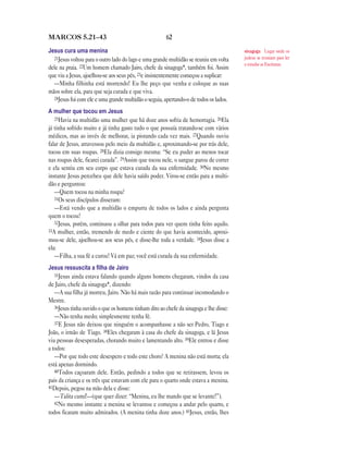 62MARCOS 5.21—43
Jesus cura uma menina
21Jesus voltou para o outro lado do lago e uma grande multidão se reuniu em volta
dele na praia. 22Um homem chamado Jairo, chefe da sinagoga*, também foi. Assim
que viu a Jesus, ajoelhou-se aos seus pés, 23e insistentemente começou a suplicar:
—Minha filhinha está morrendo! Eu lhe peço que venha e coloque as suas
mãos sobre ela, para que seja curada e que viva.
24Jesus foi com ele e uma grande multidão o seguia, apertando-o de todos os lados.
A mulher que tocou em Jesus
25Havia na multidão uma mulher que há doze anos sofria de hemorragia. 26Ela
já tinha sofrido muito e já tinha gasto tudo o que possuía tratando-se com vários
médicos, mas ao invés de melhorar, ia piorando cada vez mais. 27Quando ouviu
falar de Jesus, atravessou pelo meio da multidão e, aproximando-se por trás dele,
tocou em suas roupas. 28Ela dizia consigo mesma: “Se eu puder ao menos tocar
nas roupas dele, ficarei curada”. 29Assim que tocou nele, o sangue parou de correr
e ela sentiu em seu corpo que estava curada da sua enfermidade. 30No mesmo
instante Jesus percebeu que dele havia saído poder. Virou-se então para a multi-
dão e perguntou:
—Quem tocou na minha roupa?
31Os seus discípulos disseram:
—Está vendo que a multidão o empurra de todos os lados e ainda pergunta
quem o tocou?
32Jesus, porém, continuou a olhar para todos para ver quem tinha feito aquilo.
33A mulher, então, tremendo de medo e ciente do que havia acontecido, aproxi-
mou-se dele, ajoelhou-se aos seus pés, e disse-lhe toda a verdade. 34Jesus disse a
ela:
—Filha, a sua fé a curou! Vá em paz; você está curada da sua enfermidade.
Jesus ressuscita a ﬁlha de Jairo
35Jesus ainda estava falando quando alguns homens chegaram, vindos da casa
de Jairo, chefe da sinagoga*, dizendo:
—A sua filha já morreu, Jairo. Não há mais razão para continuar incomodando o
Mestre.
36Jesus tinha ouvido o que os homens tinham dito ao chefe da sinagoga e lhe disse:
—Não tenha medo; simplesmente tenha fé.
37E Jesus não deixou que ninguém o acompanhasse a não ser Pedro, Tiago e
João, o irmão de Tiago. 38Eles chegaram à casa do chefe da sinagoga, e lá Jesus
viu pessoas desesperadas, chorando muito e lamentando alto. 39Ele entrou e disse
a todos:
—Por que todo este desespero e todo este choro? A menina não está morta; ela
está apenas dormindo.
40Todos caçoaram dele. Então, pedindo a todos que se retirassem, levou os
pais da criança e os três que estavam com ele para o quarto onde estava a menina.
41Depois, pegou na mão dela e disse:
—Talita cumi!—(que quer dizer: “Menina, eu lhe mando que se levante!”).
42No mesmo instante a menina se levantou e começou a andar pelo quarto, e
todos ficaram muito admirados. (A menina tinha doze anos.) 43Jesus, então, lhes
sinagoga Lugar onde os
judeus se reuniam para ler
e estudar as Escrituras.
 