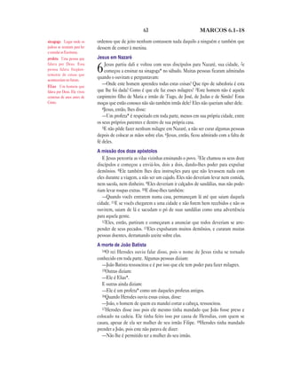 63 MARCOS 6.1—18
ordenou que de jeito nenhum contassem nada daquilo a ninguém e também que
dessem de comer à menina.
Jesus em Nazaré
6Jesus partiu dali e voltou com seus discípulos para Nazaré, sua cidade, 2e
começou a ensinar na sinagoga* no sábado. Muitas pessoas ficaram admiradas
quando o ouviram e perguntavam:
—Onde este homem aprendeu todas estas coisas? Que tipo de sabedoria é esta
que lhe foi dada? Como é que ele faz esses milagres? 3Este homem não é aquele
carpinteiro filho de Maria e irmão de Tiago, de José, de Judas e de Simão? Estas
moças que estão conosco não são também irmãs dele? Eles não queriam saber dele.
4Jesus, então, lhes disse:
—Um profeta* é respeitado em toda parte, menos em sua própria cidade, entre
os seus próprios parentes e dentro de sua própria casa.
5E não pôde fazer nenhum milagre em Nazaré, a não ser curar algumas pessoas
depois de colocar as mãos sobre elas. 6Jesus, então, ficou admirado com a falta de
fé deles.
A missão dos doze apóstolos
E Jesus percorria as vilas vizinhas ensinando o povo. 7Ele chamou os seus doze
discípulos e começou a enviá-los, dois a dois, dando-lhes poder para expulsar
demônios. 8Ele também lhes deu instruções para que não levassem nada com
eles durante a viagem, a não ser um cajado. Eles não deveriam levar nem comida,
nem sacola, nem dinheiro. 9Eles deveriam ir calçados de sandálias, mas não pode-
riam levar roupas extras. 10E disse-lhes também:
—Quando vocês entrarem numa casa, permaneçam lá até que saiam daquela
cidade. 11E se vocês chegarem a uma cidade e não forem bem recebidos e não os
ouvirem, saiam de lá e sacudam o pó de suas sandálias como uma advertência
para aquela gente.
12Eles, então, partiram e começaram a anunciar que todos deveriam se arre-
pender de seus pecados. 13Eles expulsaram muitos demônios, e curaram muitas
pessoas doentes, derramando azeite sobre elas.
A morte de João Batista
14O rei Herodes ouviu falar disso, pois o nome de Jesus tinha se tornado
conhecido em toda parte. Algumas pessoas diziam:
—João Batista ressuscitou e é por isso que ele tem poder para fazer milagres.
15Outras diziam:
—Ele é Elias*.
E outras ainda diziam:
—Ele é um profeta* como um daqueles profetas antigos.
16Quando Herodes ouviu essas coisas, disse:
—João, o homem de quem eu mandei cortar a cabeça, ressuscitou.
17Herodes disse isso pois ele mesmo tinha mandado que João fosse preso e
colocado na cadeia. Ele tinha feito isso por causa de Herodias, com quem se
casara, apesar de ela ser mulher de seu irmão Filipe. 18Herodes tinha mandado
prender a João, pois este não parava de dizer:
—Não lhe é permitido ter a mulher do seu irmão.
sinagoga Lugar onde os
judeus se reuniam para ler
e estudar as Escrituras.
profeta Uma pessoa que
falava por Deus. Essa
pessoa falava freqüen-
temente de coisas que
aconteceriam no futuro.
Elias Um homem que
falava por Deus. Ele viveu
centenas de anos antes de
Cristo.
 