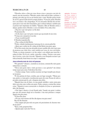 64MARCOS 6.19—38
19Herodias odiava a João por causa dessas coisas e procurava um jeito de
matá-lo, mas não encontrava. 20Herodes, porém, tinha medo de João e, portanto, o
protegia, pois sabia que ele era um homem justo e santo. Herodes gostava muito
de ouvi-lo, apesar de João deixá-lo sempre perplexo. 21Certo dia, porém, Herodias
teve a sua chance e não a desperdiçou. No seu aniversário, Herodes deu um ban-
quete para os seus mais altos funcionários, para os oficiais militares e também para
as pessoas mais importantes da Galiléia. 22Quando a filha de Herodias entrou e
dançou, agradou muito a Herodes e a seus convidados. O rei, então, disse:
—Peça-me o que você quiser e eu lhe darei.
23E prometeu-lhe:
—Eu lhe darei o que você quiser, mesmo que seja metade do meu reino.
24A moça saiu e perguntou à sua mãe:
—O que eu poderia pedir?
E Herodias respondeu-lhe:
—Peça a cabeça de João Batista.
25Então, voltando imediatamente à presença do rei, a jovem pediu-lhe:
—Quero que o senhor me dê a cabeça de João Batista num prato, agora.
26O rei ficou muito triste mas não podia recusar o pedido dela, não só por causa
da promessa que tinha feito, como também por causa de seus convidados.
27Então, no mesmo momento o rei deu ordens a um soldado para trazer-lhe a
cabeça de João. Ele foi até a prisão, cortou-lhe a cabeça, 28trouxe-a num prato,
deu-a à jovem, e esta a deu à sua mãe. 29Quando os seus discípulos ouviram o que
tinha acontecido, foram buscar seu corpo e o sepultaram.
Jesus alimenta mais de cinco mil pessoas
30Os apóstolos* voltaram e, reunindo-se com Jesus, contaram-lhe tudo quanto
tinham feito e ensinado.
31Havia tanta gente indo e vindo que Jesus e seus apóstolos* não tinham
tempo sequer para comer. Então Jesus lhes disse:
—Venham comigo. Vamos sozinhos encontrar um lugar tranqüilo para descan-
sar um pouco.
32E eles partiram de barco, sozinhos, para um lugar sossegado. 33Muitas pes-
soas, porém, os viram partir e reconheceram quem eles eram. Pessoas de todos os
povoados correram para lá, a pé, e chegaram antes deles.
34Quando Jesus saiu do barco, viu uma grande multidão e sentiu muita pena
deles, pois eram como ovelhas sem pastor. Então, começou a ensinar-lhes muitas
coisas. 35Quando já estava escurecendo os discípulos de Jesus se aproximaram
dele e lhe disseram:
—Este lugar é deserto e já está ficando tarde; 36mande esta gente ir embora
para que eles possam chegar até as fazendas e vilas mais próximas e comprar
alguma coisa para comer.
37E Jesus lhes disse:
—Por que vocês mesmos não lhes dão alguma coisa para comer?
Mas eles lhe disseram:
—Para comprar pão para toda essa gente nós precisaríamos de duzentas moe-
das de prata*!
38Jesus, então, perguntou-lhes:
—Quantos pães vocês têm? Vão ver.
apóstolos Os homens
que Jesus ensinou e
escolheu para serem seus
seguidores e para o
ajudarem.
m o e d a s d e p r a t a
Literalmente “denários”.
O denário era uma antiga
moeda de prata romana.
 