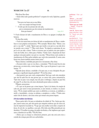 66MARCOS 7.6—27
6Mas Jesus lhes disse:
—Isaías tinha razão quando profetizou* a respeito de vocês, hipócritas, quando
escreveu:
“Este povo me honra com os seus lábios,
mas o seu coração está longe de mim.
7 O culto que eles me prestam não vale nada,
pois os ensinamentos que eles ensinam são mandamentos
feitos por homens”. Isaías 29.13
8—Vocês deixam de lado o mandamento de Deus e se apegam à tradição dos
homens.
9E disse-lhes ainda:
—Vocês são muito bons em deixar de lado os mandamentos de Deus e estabe-
lecer os seus próprios ensinamentos. 10Por exemplo: Moisés disse: “Honre a seu
pai e a sua mãe”* e ainda: “Quem quer que insulte a seu pai ou a sua mãe deve
ser punido com a morte”.* 11Mas vocês dizem: “Se alguém se aproximar de seu
pai ou de sua mãe e disser: Todos os recursos que eu poderia usar para ajudar a
vocês são Corbã, isto é, oferta para o Senhor, 12então vocês o dispensam de fazer
qualquer coisa para ajudar a seu pai ou a sua mãe. 13Dessa forma vocês anulam os
mandamentos de Deus pelas tradições que vocês têm transmitido. E assim como
fazem isto, fazem também muitas outras coisas”.
14Jesus chamou a multidão para perto de si novamente e lhes disse:
—Escutem todos o que eu vou dizer, e entendam: 15Não há nada fora de uma
pessoa que, ao entrar nela, a torne impura. Mas, o que sai da pessoa é o que a con-
tamina. 16*
17Quando Jesus deixou a multidão e foi para casa, os seus discípulos lhe per-
guntaram o significado daquela parábola*. 18E ele lhes disse:
—Será possível que nem vocês compreendem? Será que vocês não entendem
que não há nada fora de uma pessoa que, ao entrar nela, possa contaminá-la,
19pois não vai para o seu coração, mas sim para o estômago, e depois sai para fora
do corpo? E, ao dizer isto, ele estava declarando puras todas as comidas.
20Depois, acrescentou:
—É o que sai da pessoa que a torna impura, 21pois é de dentro, do coração de
cada um, que saem os maus pensamentos, os atos imorais, os roubos e os assassi-
natos. 22É do coração também que saem os adultérios, as avarezas, as maldades, a
má-fé, a imoralidade, a inveja, as calúnias, a arrogância e a tolice. 23Todos estes
males vêm de dentro, e são essas coisas que tornam uma pessoa impura.
A fé da mulher siro-fenícia
24Jesus partiu dali e foi para as redondezas da cidade de Tiro. Assim que che-
gou, entrou numa casa, pois não queria que ninguém soubesse que ele estava ali,
mas foi impossível esconder-se. 25Logo que uma mulher ouviu falar a respeito de
Jesus, foi até ele e se ajoelhou a seus pés. (Ela tinha uma filha possuída por um
demônio.) 26A mulher era grega, da região siro-fenícia, e lhe implorava que expul-
sasse o demônio de sua filha. 27Ele lhe disse:
—Deixe que as crianças se alimentem primeiro, pois não está certo tirar a
comida das crianças para dá-la aos cachorrinhos.
profetizar Falar por
Deus.
“Honre … sua mãe”
Citação de Êxodo 20.12;
Deuteronômio 5.16.
“Quem quer que insulte
… morte” Citação de
Êxodo 21.17.
verso 16 Algumas cópias
gregas adicionam o verso
16: “Aquele que pode
ouvir, ouça!”
p a r á b o l a ( s ) Uma
narração em que se expõe
um pensamento de uma
maneira figurada, o qual
contém uma doutrina
moral; uma comparação ou
paralelo entre duas coisas.
 