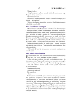 67 MARCOS 7.28—8.10
28Ela, porém, disse:
—Sim, Senhor, mas os cachorros que estão debaixo da mesa comem as miga-
lhas que as crianças deixam cair.
29Jesus, então, lhe disse:
—Por causa da resposta que me deu, você pode ir para sua casa em paz, pois o
demônio já saiu da sua filha.
30E depois de voltar para casa, a mulher encontrou a filha deitada na cama, pois
o demônio já tinha saído dela.
Jesus cura um homem surdo e gago
31Novamente Jesus partiu das redondezas da cidade de Tiro, e foi para o lago da
Galiléia, passando pela cidade de Sidom e também pelo território de Decápolis.
32Assim que chegou lá, algumas pessoas levaram a ele um homem que era surdo e
gago, e lhe pediram que pusesse a mão sobre ele. 33Jesus o tirou do meio da multi-
dão e, à parte, tocou nos ouvidos dele com os dedos, e em seguida tocou a língua
do homem com saliva. 34Depois, olhando para o céu, deu um suspiro profundo e
disse:—Efatá!—(que quer dizer: “Abra-se!”). 35E no mesmo instante os ouvidos
do homem se abriram e a sua língua ficou livre e ele começou a falar normalmente.
36Jesus tinha ordenado que eles não dissessem nada a ninguém, mas quanto
mais ele pedia, mais eles falavam. 37Todo o povo tinha ficado grandemente admi-
rado e todos diziam:
—Ele faz tudo tão bem! Faz até mesmo com que os surdos ouçam e com que
os mudos falem!
Jesus alimenta quatro mil pessoas
8Em outra ocasião, uma outra grande multidão se reuniu e não tinham nada
para comer. Jesus, então, chamou seus discípulos e disse-lhes:
2—Sinto muita pena de toda esta gente; já faz três dias que estão comigo e não
têm nada para comer. 3Se eu mandá-los embora sem comer eles morrerão pelo
caminho, pois alguns deles são de muito longe. 4Os seus discípulos perguntaram:
—Mas onde poderíamos encontrar comida suficiente para toda essa multidão
no meio deste deserto?
5Mas Jesus lhes perguntou:
—Quantos pães vocês têm?
Eles responderam:
—Sete.
6Então, ordenando à multidão que se sentasse no chão, Jesus pegou os sete
pães, agradeceu a Deus, partiu-os e os deu aos seus discípulos, que os distribuí-
ram entre a multidão. 7E, como tinham também alguns peixinhos, Jesus agrade-
ceu a Deus por eles e os deu aos discípulos para que também fossem distribuídos
entre o povo. 8Todos comeram e ficaram satisfeitos e, em seguida, recolheram
sete cestos cheios com os pedaços que sobraram. 9(Havia mais ou menos quatro
mil pessoas.) Depois disso Jesus mandou que todos fossem para suas casas.
10Logo depois disto Jesus entrou num barco com os seus discípulos e partiu para
a região de Dalmanuta.
 