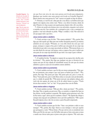 7 MATEUS 5.23—46
um que ficar com raiva de uma outra pessoa será levado para julgamento.
Qualquer que insultar uma outra pessoa será levado ao Conselho Superior*.
Quem chamar uma outra pessoa de “tolo” merece ser jogado no fogo do inferno.
23—Portanto, se você for até o altar para dar a sua oferta e se lembrar ali de que
alguém tem alguma coisa contra você, 24deixe a sua oferta lá mesmo, diante do
altar. Primeiro vá e faça as pazes com aquela pessoa; depois volte e dê a sua oferta.
25—Entre em acordo sem demora com o seu adversário, enquanto você estiver
a caminho com ele. Caso contrário, ele o entregará ao juiz, o juiz o entregará aos
guardas e você será colocado na prisão. 26Digo a verdade a você: Não sairá de lá
até que pague tudo o que deve.
Jesus ensina sobre o adultério
27—Vocês ouviram o que foi dito: “Não cometa adultério”. 28Eu, porém, lhes
digo que todo aquele que olhar para uma mulher desejando possuí-la, já cometeu
adultério em seu coração. 29Portanto, se o seu olho direito faz com que você
peque, arranque-o e jogue-o fora, pois é melhor que uma parte do seu corpo seja
destruída do que todo o seu corpo seja atirado no inferno. 30Da mesma forma, se a
sua mão direita faz com que você peque, corte-a e jogue-a fora, pois é melhor que
uma parte do seu corpo seja destruída do que todo o seu corpo ir para o inferno.
Jesus ensina sobre o divórcio
31—E também foi dito: “Se alguém se separar de sua esposa deve dar-lhe carta
de divórcio”. 32Eu, porém, lhes digo que qualquer um que se divorciar de sua
esposa sem que ela seja culpada de imoralidade sexual, faz com que ela cometa
adultério e quem se casar com ela também comete adultério.
Jesus ensina sobre os juramentos
33—Vocês também ouviram o que foi dito aos nossos antepassados: “Não que-
bre um juramento, mas cumpra o que você jurou ao Senhor que ia fazer”. 34Eu,
porém, lhes digo: Não jurem por nada. Não jurem pelo céu, pois é o trono de
Deus; 35nem pela terra, pois é onde Deus coloca os seus pés; nem por Jerusalém,
que é a cidade do grande Rei. 36Não jurem nem por suas próprias cabeças, pois
vocês não são capazes de tornar um só fio de cabelo branco ou preto. 37Vocês
devem dizer somente “sim” ou “não”. O que passar disso vem do Diabo.
Jesus ensina sobre a vingança
38—Vocês também ouviram: “Olho por olho e dente por dente”. 39Eu, porém,
lhes digo: Não se oponha aos perversos. Mas, ao contrário, se alguém lhe bater na
face direita, vire-lhe também a esquerda. 40Se alguém quiser processar você a fim
de lhe tomar a capa*, deixe que leve também a túnica*. 41Se alguém lhe obrigar a
carregar uma carga por um quilômetro, leve-a por dois quilômetros. 42Dê a quem
lhe pedir alguma coisa e não vire as costas a quem lhe pedir emprestado.
Jesus ensina sobre o amor
43—Vocês também ouviram que foi dito: “Ame o seu próximo e odeie os seus
inimigos”. 44Eu, porém, lhes digo: Amem os seus inimigos e orem por aqueles
que perseguem a vocês. 45Dessa forma o Pai que está no céu os considerará seus
filhos, pois Ele faz com que o seu Sol brilhe tanto para os bons como para os maus
e manda suas chuvas tanto para os justos como para os injustos. 46Se vocês ama-
Conselho Superior Era
formado por um grupo de
71 líderes religiosos dos
judeus. Este conselho
também funcionava como
Supremo Tribunal em
casos de julgamento.
capa Peça de roupa com-
prida que os judeus usavam
por cima das outras roupas.
túnica Peça de roupa,
tipo de camisola, que os
judeus usavam por baixo da
capa.
 