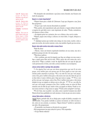 71 MARCOS 9.32—10.3
32Os discípulos não entenderam o que Jesus estava dizendo, mas ficaram com
medo de perguntar.
Quem é o mais importante?
33Depois foram para a cidade de Cafarnaum. Logo que chegaram a casa, Jesus
lhes perguntou:
—O que é que vocês estavam discutindo no caminho?
34Eles, porém, não responderam nada, pois durante a viagem tinham discutido
a respeito de qual deles seria o mais importante de todos. 35Então, sentando-se,
ele chamou os doze e disse:
—Se alguém quiser ser o primeiro, deve ser o último e deve servir a todos.
36Depois, pegou uma criança e colocou-a no meio deles. A seguir, abraçou-a e
disse-lhes:
37—Qualquer pessoa que receber uma criança em meu nome, recebe a mim; e
quem me recebe, não recebe somente a mim, mas também Aquele que me enviou.
Quem não está contra nós está a nosso favor
38João lhe disse:
—Mestre, vimos um homem expulsando demônios em seu nome, mas nós o
proibimos porque ele não é do nosso grupo.
39Mas Jesus explicou:
—Não o proíbam, pois não há ninguém que faça um milagre em meu nome e
logo a seguir possa falar mal de mim. 40Pois, quem não está contra nós, está a
nosso favor. 41Digo a verdade a vocês: Se alguém lhes der um copo de água por
vocês pertencerem a Cristo, com toda a certeza receberá a sua recompensa.
Jesus avisa sobre o perigo dos pecados
42—Se alguém fizer com que um destes pequeninos que tem fé em mim
peque, seria melhor para essa pessoa que ela fosse jogada ao mar com uma
enorme pedra amarrada ao pescoço. 43Se a sua mão faz com que você peque,
corte-a fora, pois é melhor entrar para a vida eterna sem uma das mãos do que ter
as duas mãos e ir para o inferno, para o fogo que nunca se apaga. 44* 45E se o seu
pé faz com que você peque, corte-o fora. Pois é melhor entrar para a vida eterna
aleijado do que ser jogado no inferno com os dois pés. 46* 47E se o seu olho faz
com que você peque, arranque-o fora. Pois é melhor entrar no reino de Deus
somente com um olho do que, tendo os dois, ser jogado no inferno, 48onde os ver-
mes nunca morrem e o fogo nunca se apaga. 49Todos serão castigados* com fogo.
50O sal é bom, mas se perder o seu sabor, como é possível restaurar esse sabor?
Desenvolvam boas qualidades em vocês mesmos e vivam em paz uns com os outros.
Jesus fala sobre o divórcio
10Depois, partindo dali, ele se dirigiu para a região da Judéia, cruzando o rio
Jordão. Uma grande multidão se juntou novamente ao redor de Jesus e
ele, como era seu costume, os ensinava. 2Alguns fariseus* também se aproxima-
ram dele e lhe perguntaram:
—É permitido a um homem se divorciar de sua esposa?
(Eles perguntaram isso para colocá-lo à prova.) 3Ele respondeu:
—O que Moisés ordenou?
verso 44 Algumas cópias
g r e g a s d e M a r c o s
adicionam o verso 44, que é
igual ao verso 48.
verso 46 Algumas cópias
g r e g a s d e M a r c o s
adicionam o verso 46, que é
igual ao verso 48.
castigados Literalmente
“salgados”.
fariseus Eles eram um
grupo religioso judeu que
diziam seguir o Velho
Testamento e outras leis e
costumes judaicos cuida-
dosamente.
 