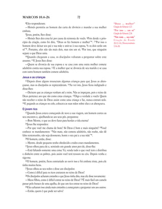 72MARCOS 10.4—26
4Eles responderam:
—Moisés permitiu ao homem dar carta de divórcio e mandar a sua mulher
embora.
5Jesus, porém, lhes disse:
—Moisés lhes deu essa lei por causa da teimosia de vocês. 6Pois desde o prin-
cípio da criação, como foi dito, “Deus os fez homem e mulher”*. 7“Por isso o
homem deve deixar seu pai e sua mãe e unir-se à sua esposa, 8e os dois serão um
só”*. Portanto, eles não são mais dois, mas sim um só. 9Por isso, que ninguém
separe o que Deus uniu.
10Quando chegaram a casa, os discípulos voltaram a perguntar sobre este
assunto. 11E Jesus lhes disse:
—Quem se divorcia de sua esposa e se casa com uma outra mulher comete
adultério contra sua esposa. 12E a mulher que se divorcia de seu marido e se casa
com outro homem também comete adultério.
Jesus e as crianças
13Depois disso alguns trouxeram algumas crianças para que Jesus as aben-
çoasse, mas os discípulos os repreenderam. 14Ao ver isto, Jesus ficou indignado e
disse-lhes:
—Deixem que as crianças venham até a mim. Não as impeçam, pois o reino de
Deus pertence aos que são como estas crianças. 15Digo a verdade a vocês: Quem
não receber o reino de Deus assim como uma criança o faz, nunca entrará nele.
16E pegando as crianças no colo, colocava as suas mãos sobre elas e as abençoava.
O jovem rico
17Quando Jesus estava começando de novo a sua viagem, um homem correu ao
seu encontro e, ajoelhando-se aos seus pés, perguntou:
—Bom Mestre, o que eu devo fazer para herdar a vida eterna?
18Jesus lhe respondeu:
—Por que você me chama de bom? Só Deus é bom e mais ninguém! 19Você
conhece os mandamentos: “Não mate, não cometa adultério, não roube, não dê
falso testemunho, não seja desonesto, honre o seu pai e a sua mãe”*.
20O homem, então, disse:
—Mestre, desde pequeno tenho obedecido a todos esses mandamentos.
21Jesus olhou para ele e, sentindo um grande amor por ele, disse-lhe:
—Está faltando somente uma coisa: Vá, venda tudo o que você tem e distribua
o dinheiro entre os pobres, pois assim você terá tesouro no céu. Depois venha e
siga-me.
22O homem, porém, ficou contrariado ao ouvir isso e foi embora triste, pois ele
tinha muitos bens.
23Jesus olhou ao seu redor e disse aos discípulos:
—Como é difícil para os ricos entrarem no reino de Deus!
24Os discípulos acharam estranho o que Jesus tinha dito, mas ele disse novamente:
—Meus filhos, como é difícil entrar no reino de Deus! 25É mais fácil um camelo
passar pelo buraco de uma agulha, do que um rico entrar no reino de Deus!
26Eles acharam isso ainda mais estranho e começaram a perguntar uns aos outros:
—Então, quem é que pode ser salvo?
“Deus … mulher”
Citação de Gênesis 1.27.
“Por isso … um só”
Citação de Gênesis 2.24.
“Não mate … sua mãe”
C i t a ç ã o d e Ê x o d o
20.12–16; Deuteronômio
5.16–20.
 