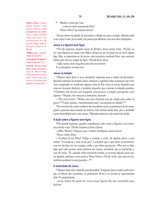 75 MARCOS 11.10—28
10 Bendito o reino que vem,
o reino do nosso antepassado Davi!
Glória a Deus* nas maiores alturas!”
11Jesus entrou na cidade de Jerusalém e dirigiu-se para o templo, olhando tudo
à sua volta. Como já era tarde, ele partiu para Betânia com seus doze discípulos.
Jesus e a ﬁgueira sem ﬁgos
12No dia seguinte, quando saíam de Betânia, Jesus sentiu fome. 13Então, ao
ver uma figueira ao longe com folhas, dirigiu-se até ela para ver se havia algum
figo. Mas, ao aproximar-se da árvore, não encontrou nenhum fruto, mas somente
folhas, pois não era tempo de figos. 14Então Jesus disse:
—Que nunca mais ninguém coma dos seus frutos!
E os discípulos ouviram isto.
Jesus no templo
15Depois disso Jesus e seus discípulos seguiram para a cidade de Jerusalém.
Quando entraram no templo, Jesus começou a expulsar todas as pessoas que esta-
vam comprando ou vendendo alguma coisa lá. Ele virou as mesas daqueles que
estavam trocando dinheiro e também daqueles que estavam vendendo pombas.
16Também não deixou que ninguém atravessasse o templo carregando coisa
alguma. 17Depois, ele começou a ensiná-los, dizendo:
—Não está escrito: “Minha casa será chamada casa de oração para todos os
povos”*? Vocês, porém, a transformaram num “esconderijo de ladrões”*!
18Ao ouvirem isto, tanto os líderes dos sacerdotes como os professores da lei come-
çaram a procurar uma maneira de matá-lo. Eles tinham medo dele, pois a multidão
estava maravilhada com o seu ensino. 19Quando anoiteceu, eles saíram da cidade.
A lição sobre a ﬁgueira sem ﬁgos
20Na manhã seguinte, quando caminhavam, eles viram a figueira e ela estava
seca desde a raiz. 21Pedro lembrou e disse a Jesus:
—Olhe, Mestre! A figueira que o senhor amaldiçoou ontem secou!
22Jesus, então, disse:
—Tenham fé em Deus! 23Digo a verdade a vocês: Se alguém disser a este
monte: “Levante-se e atire-se no mar” e acreditar que o que disse vai acontecer,
sem ter dúvidas em seu coração, então o que disse acontecerá. 24Por isso eu lhes
digo que tudo quanto vocês pedirem em oração, acreditem que já receberam e
será de vocês. 25E, quando vocês estiverem orando, se tiverem alguma coisa con-
tra alguém, perdoem a essa pessoa. Dessa forma, o Pai de vocês, que está no céu,
também perdoará os seus pecados. 26*
A autoridade de Jesus
27Depois disso eles voltaram para Jerusalém. Enquanto Jesus andava pelo tem-
plo, os líderes dos sacerdotes, os professores da lei e os anciãos se aproximaram
dele 28e perguntaram:
—Com ordem de quem faz essas coisas? Quem lhe deu autoridade para
fazê-las?
Glória a Deus Literal-
mente “hosana”, uma
palavra hebraica usada
principalmente em orações
feitas a Deus pedindo
ajuda, mas neste caso
provavelmente era um
grito de alegria usado na
adoração a Deus ou ao
Messias.
“Minha casa … povos”
Citação de Isaías 56.7.
“esconderijo de ladrões”
Citação de Jeremias 7.11.
verso 26 Algumas cópias
gregas antigas adicionam o
verso 26: “Mas se vocês
não perdoarem aos outros,
então o Pai de vocês, que
está no céu, também não
perdoará os seus pecados”.
 