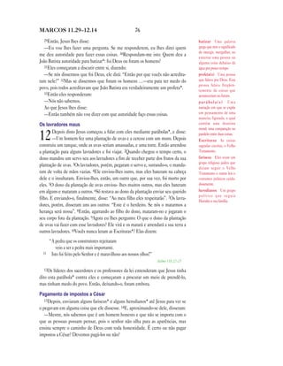 76MARCOS 11.29—12.14
29Então, Jesus lhes disse:
—Eu vou lhes fazer uma pergunta. Se me responderem, eu lhes direi quem
me deu autoridade para fazer essas coisas. 30Respondam-me isto: Quem deu a
João Batista autoridade para batizar*: foi Deus ou foram os homens?
31Eles começaram a discutir entre si, dizendo:
—Se nós dissermos que foi Deus, ele dirá: “Então por que vocês não acredita-
ram nele?” 32Mas se dissermos que foram os homens …—era para ter medo do
povo, pois todos acreditavam que João Batista era verdadeiramente um profeta*.
33Então eles responderam:
—Nós não sabemos.
Ao que Jesus lhes disse:
—Então também não vou dizer com que autoridade faço essas coisas.
Os lavradores maus
12Depois disto Jesus começou a falar com eles mediante parábolas*, e disse:
—Um homem fez uma plantação de uvas e a cercou com um muro. Depois
construiu um tanque, onde as uvas seriam amassadas, e uma torre. Então arrendou
a plantação para alguns lavradores e foi viajar. 2Quando chegou o tempo certo, o
dono mandou um servo seu aos lavradores a fim de receber parte dos frutos da sua
plantação de uvas. 3Os lavradores, porém, pegaram o servo e, surrando-o, o manda-
ram de volta de mãos vazias. 4Ele enviou-lhes outro, mas eles bateram na cabeça
dele e o insultaram. Enviou-lhes, então, um outro que, por sua vez, foi morto por
eles. 5O dono da plantação de uvas enviou- lhes muitos outros, mas eles bateram
em alguns e mataram a outros. 6Só restava ao dono da plantação enviar seu querido
filho. E enviando-o, finalmente, disse: “Ao meu filho eles respeitarão”. 7Os lavra-
dores, porém, disseram uns aos outros: “Este é o herdeiro. Se nós o matarmos a
herança será nossa”. 8Então, agarrando ao filho do dono, mataram-no e jogaram o
seu corpo fora da plantação. 9Agora eu lhes pergunto: O que o dono da plantação
de uvas vai fazer com esse lavradores? Ele virá e os matará e arrendará a sua terra a
outros lavradores. 10Vocês nunca leram as Escrituras*? Elas dizem:
“A pedra que os construtores rejeitaram
veio a ser a pedra mais importante.
11 Isto foi feito pelo Senhor e é maravilhoso aos nossos olhos!”
Salmo 118.22—23
12Os líderes dos sacerdotes e os professores da lei entenderam que Jesus tinha
dito esta parábola* contra eles e começaram a procurar um meio de prendê-lo,
mas tinham medo do povo. Então, deixando-o, foram embora.
Pagamento de impostos a César
13Depois, enviaram alguns fariseus* e alguns herodianos* até Jesus para ver se
o pegavam em alguma coisa que ele dissesse. 14E, aproximando-se dele, disseram:
—Mestre, nós sabemos que é um homem honesto e que não se importa com o
que as pessoas possam pensar, pois o senhor não olha para as aparências, mas
ensina sempre o caminho de Deus com toda honestidade. É certo ou não pagar
impostos a César? Devemos pagá-los ou não?
batizar Uma palavra
grega que tem o significado
de imergir, mergulhar, ou
enterrar uma pessoa ou
alguma coisa debaixo da
água por pouco tempo.
profeta(s) Uma pessoa
que falava por Deus. Essa
pessoa falava freqüen-
temente de coisas que
aconteceriam no futuro.
p a r á b o l a ( s ) Uma
narração em que se expõe
um pensamento de uma
maneira figurada, o qual
contém uma doutrina
moral; uma comparação ou
paralelo entre duas coisas.
Escrituras As coisas
sagradas escritas, o Velho
Testamento.
fariseus Eles eram um
grupo religioso judeu que
diziam seguir o Velho
Testamento e outras leis e
costumes judaicos cuida-
dosamente.
herodianos Um grupo
político que seguia
Herodes e sua família.
 
