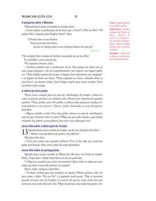 78MARCOS 12.35—13.8
A pergunta sobre o Messias
35Quando Jesus estava ensinando no templo, disse:
—Como podem os professores da lei dizer que o Cristo* é filho de Davi? 36O
próprio Davi, inspirado pelo Espírito Santo*, disse:
“O Senhor disse ao meu Senhor:
Sente-se do meu lado direito
até que eu coloque todos os seus inimigos debaixo dos seus pés”.
Salmo 110.1
37Se o próprio Davi o chama de Senhor, como pode ele ser seu filho?
E a multidão o ouvia com prazer.
38E enquanto ensinava, dizia:
—Tenham cuidado com os professores da lei. Eles gostam de andar com as
suas roupas elegantes e de ser cumprimentados com respeito nos lugares públi-
cos. 39Eles também gostam de ocupar os lugares mais importantes nas sinagogas*
e os lugares de honra nas festas. 40Eles exploram as viúvas, roubando delas os
seus bens e, ao mesmo tempo, fazem longas orações para serem notados. Estes
receberão o pior castigo.
A oferta da viúva pobre
41Jesus estava sentado perto da caixa de contribuições do templo e observava
como as pessoas punham seu dinheiro nela. Muitos ricos depositavam grandes
quantias. 42Veio, porém, uma viúva pobre e colocou duas pequenas moedas, cor-
respondentes a um centavo. 43Jesus, então, chamando os seus discípulos,
disse-lhes:
—Digo a verdade a vocês: Esta viúva pobre colocou na caixa de contribuições
mais do que o fizeram todos os outros! 44Digo isto pois todos deram o que tinham
sobrando; ela, porém, na sua pobreza, deu tudo o que tinha para viver.
Jesus fala sobre a destruição do Templo
13Quando Jesus estava saindo do templo, um de seus discípulos lhe disse:
—Mestre, veja que beleza de pedras e de edifícios!
2Mas Jesus lhe disse:
—Você está vendo estes grandes edifícios? Pois eu lhe digo que nenhuma
pedra será deixada sobre outra; todas elas serão derrubadas.
Jesus fala sobre as perseguições
3Quando Jesus estava sentado no Monte das Oliveiras, em frente ao templo,
Pedro, Tiago, João e André foram falar com ele em particular:
4—Diga-nos, quando essas coisas vão acontecer? Quais serão os sinais que mos-
trarão que essas coisas estão prestes a se cumprir?
5Jesus, então, começou a dizer-lhes:
—Tenham cuidado para que ninguém os engane. 6Muitas pessoas virão em
meu nome e dirão: “Eu sou Ele” e enganarão muita gente. 7Não se assustem
quando ouvirem sons de batalhas ou notícias de guerra; essas coisas têm que
acontecer, mas ainda não será o fim. 8Digo isto porque uma nação fará guerra con-
Cristo O ungido (Messias)
ou o escolhido de Deus.
Espírito Santo Também
é chamado de “Espírito de
Deus”, “Espírito de
Cristo” e “Conselheiro”.
Ele está unido com Deus e
Cristo e realiza o trabalho
de Deus entre as pessoas
do mundo.
sinagoga(s) Lugar onde
os judeus se reuniam para
ler e estudar as Escrituras.
 
