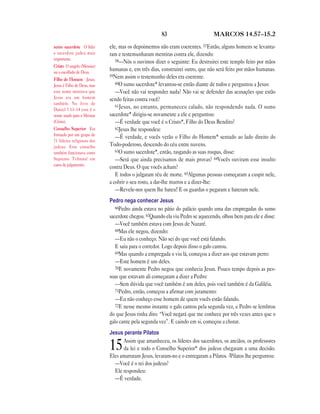 83 MARCOS 14.57—15.2
ele, mas os depoimentos não eram coerentes. 57Então, alguns homens se levanta-
ram e testemunharam mentiras contra ele, dizendo:
58—Nós o ouvimos dizer o seguinte: Eu destruirei este templo feito por mãos
humanas e, em três dias, construirei outro, que não será feito por mãos humanas.
59Nem assim o testemunho deles era coerente.
60O sumo sacerdote* levantou-se então diante de todos e perguntou a Jesus:
—Você não vai responder nada? Não vai se defender das acusações que estão
sendo feitas contra você?
61Jesus, no entanto, permaneceu calado, não respondendo nada. O sumo
sacerdote* dirigiu-se novamente a ele e perguntou:
—É verdade que você é o Cristo*, Filho do Deus Bendito?
62Jesus lhe respondeu:
—É verdade, e vocês verão o Filho do Homem* sentado ao lado direito do
Todo-poderoso, descendo do céu entre nuvens.
63O sumo sacerdote*, então, rasgando as suas roupas, disse:
—Será que ainda precisamos de mais provas? 64Vocês ouviram esse insulto
contra Deus. O que vocês acham?
E todos o julgaram réu de morte. 65Algumas pessoas começaram a cuspir nele,
a cobrir o seu rosto, a dar-lhe murros e a dizer-lhe:
—Revele-nos quem lhe bateu! E os guardas o pegaram e bateram nele.
Pedro nega conhecer Jesus
66Pedro ainda estava no pátio do palácio quando uma das empregadas do sumo
sacerdote chegou. 67Quando ela viu Pedro se aquecendo, olhou bem para ele e disse:
—Você também estava com Jesus de Nazaré.
68Mas ele negou, dizendo:
—Eu não o conheço. Não sei do que você está falando.
E saiu para o corredor. Logo depois disso o galo cantou.
69Mas quando a empregada o viu lá, começou a dizer aos que estavam perto:
—Este homem é um deles.
70E novamente Pedro negou que conhecia Jesus. Pouco tempo depois as pes-
soas que estavam ali começaram a dizer a Pedro:
—Sem dúvida que você também é um deles, pois você também é da Galiléia.
71Pedro, então, começou a afirmar com juramento:
—Eu não conheço esse homem de quem vocês estão falando.
72E nesse mesmo instante o galo cantou pela segunda vez, e Pedro se lembrou
do que Jesus tinha dito: “Você negará que me conhece por três vezes antes que o
galo cante pela segunda vez”. E caindo em si, começou a chorar.
Jesus perante Pilatos
15Assim que amanheceu, os líderes dos sacerdotes, os anciãos, os professores
da lei e todo o Conselho Superior* dos judeus chegaram a uma decisão.
Eles amarraram Jesus, levaram-no e o entregaram a Pilatos. 2Pilatos lhe perguntou:
—Você é o rei dos judeus?
Ele respondeu:
—É verdade.
sumo sacerdote O líder
e sacerdote judeu mais
importante.
Cristo O ungido (Messias)
ou o escolhido de Deus.
Filho do Homem Jesus.
Jesus é Filho de Deus, mas
este nome mostrava que
Jesus era um homem
também. No livro de
Daniel 7.13–14 este é o
nome usado para o Messias
(Cristo).
Conselho Superior Era
formado por um grupo de
71 líderes religiosos dos
judeus. Este conselho
também funcionava como
Supremo Tribunal em
casos de julgamento.
 