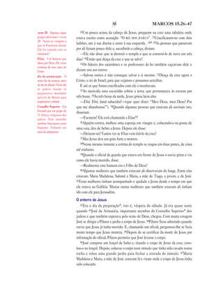 85 MARCOS 15.26—47
26Um pouco acima da cabeça de Jesus, pregaram na cruz uma tabuleta onde
estava escrito como acusação: “O REI DOS JUDEUS”. 27Crucificaram-no com dois
ladrões, um à sua direita e outro à sua esquerda. 28* 29As pessoas que passavam
por ali faziam pouco dele e, sacudindo a cabeça, diziam:
—Ele não disse que ia destruir o templo e que ia construí-lo de novo em três
dias? 30Então que desça da cruz e que se salve!
31Os líderes dos sacerdotes e os professores da lei também caçoavam dele e
diziam uns aos outros:
—Salvou outros e não consegue salvar a si mesmo. 32Desça da cruz agora o
Cristo, o rei de Israel, para que vejamos e possamos acreditar.
E até os que foram crucificados com ele o insultavam.
33Ao meio-dia uma escuridão cobriu a terra, que permaneceu às escuras por
três horas. 34Às três horas da tarde, Jesus gritou bem alto:
—Eloí, Eloí, lamá sabactâni?—(que quer dizer: “Meu Deus, meu Deus! Por
que me abandonou?”). 35Quando algumas pessoas que estavam ali ouviram isto,
disseram:
—Escutem! Ele está chamando a Elias*!
36Alguém correu, molhou uma esponja em vinagre e, colocando-a na ponta de
uma vara, deu de beber a Jesus. Depois ele disse:
—Deixem-no! Vamos ver se Elias vem tirá-lo da cruz!
37Mas Jesus deu um grito forte e morreu.
38Nesse mesmo instante a cortina do templo se rasgou em duas partes, de cima
até embaixo.
39Quando o oficial da guarda que estava em frente de Jesus o ouviu gritar e viu
como ele havia morrido, disse:
—Realmente este homem era o Filho de Deus!
40Algumas mulheres que também estavam ali observavam de longe. Entre elas
estavam: Maria Madalena, Salomé e Maria, a mãe de Tiago, o jovem, e de José.
41Estas mulheres tinham acompanhado e ajudado a Jesus desde o tempo em que
ele estava na Galiléia. Muitas outras mulheres que também estavam ali tinham
ido com ele para Jerusalém.
O enterro de Jesus
42Era o dia da preparação*, isto é, véspera do sábado. Já era quase noite
quando 43José de Arimatéia, importante membro do Conselho Superior* dos
judeus e que também esperava pelo reino de Deus, chegou. Com muita coragem
José se dirigiu a Pilatos e pediu o corpo de Jesus. 44Pilatos ficou admirado quando
ouviu que Jesus já tinha morrido. E, chamando um oficial, perguntou-lhe se fazia
muito tempo que Jesus morrera. 45Depois de se certificar da morte de Jesus por
informação do oficial, Pilatos permitiu que José levasse o corpo.
46José comprou um lençol de linho e, tirando o corpo de Jesus da cruz, enro-
lou-o no lençol. Depois, colocou o corpo num túmulo que tinha sido cavado numa
rocha e rolou uma grande pedra para fechar a entrada do túmulo. 47Maria
Madalena e Maria, a mãe de José, estavam lá e viram onde o corpo de Jesus tinha
sido colocado.
verso 28 Algumas cópias
gregas adicionam o verso
28: “Assim se cumpriu o
que as Escrituras dizem:
Ele foi contado com os
criminosos”.
Elias Um homem que
falava por Deus. Ele viveu
centenas de anos antes de
Cristo.
dia da preparação O
sexto dia da semana, antes
do dia de sábado. Nesse dia
os judeus faziam os
preparativos mandados
pela lei de Moisés para
respeitarem o sábado.
Conselho Superior Era
formado por um grupo de
71 líderes religiosos dos
judeus. Este conselho
também funcionava como
Supremo Tribunal em
casos de julgamento.
 