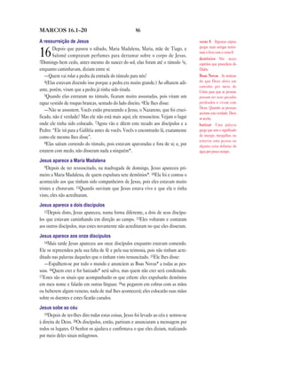 86MARCOS 16.1—20
A ressurreição de Jesus
16Depois que passou o sábado, Maria Madalena, Maria, mãe de Tiago, e
Salomé compraram perfumes para derramar sobre o corpo de Jesus.
2Domingo bem cedo, antes mesmo do nascer do sol, elas foram até o túmulo 3e,
enquanto caminhavam, diziam entre si:
—Quem vai rolar a pedra da entrada do túmulo para nós?
4(Elas estavam dizendo isso porque a pedra era muito grande.) Ao olharem adi-
ante, porém, viram que a pedra já tinha sido tirada.
5Quando elas entraram no túmulo, ficaram muito assustadas, pois viram um
rapaz vestido de roupas brancas, sentado do lado direito. 6Ele lhes disse:
—Não se assustem. Vocês estão procurando a Jesus, o Nazareno, que foi cruci-
ficado, não é verdade? Mas ele não está mais aqui; ele ressuscitou. Vejam o lugar
onde ele tinha sido colocado. 7Agora vão e dêem este recado aos discípulos e a
Pedro: “Ele irá para a Galiléia antes de vocês. Vocês o encontrarão lá, exatamente
como ele mesmo lhes disse”.
8Elas saíram correndo do túmulo, pois estavam apavoradas e fora de si; e, por
estarem com medo, não disseram nada a ninguém*.
Jesus aparece a Maria Madalena
9Depois de ter ressuscitado, na madrugada de domingo, Jesus apareceu pri-
meiro a Maria Madalena, de quem expulsara sete demônios*. 10Ela foi e contou o
acontecido aos que tinham sido companheiros de Jesus, pois eles estavam muito
tristes e choravam. 11Quando ouviram que Jesus estava vivo e que ela o tinha
visto, eles não acreditaram.
Jesus aparece a dois discípulos
12Depois disto, Jesus apareceu, numa forma diferente, a dois de seus discípu-
los que estavam caminhando em direção ao campo. 13Eles voltaram e contaram
aos outros discípulos, mas estes novamente não acreditaram no que eles disseram.
Jesus aparece aos onze discípulos
14Mais tarde Jesus apareceu aos onze discípulos enquanto estavam comendo.
Ele os repreendeu pela sua falta de fé e pela sua teimosia, pois não tinham acre-
ditado nas palavras daqueles que o tinham visto ressuscitado. 15Ele lhes disse:
—Espalhem-se por todo o mundo e anunciem as Boas Novas* a todas as pes-
soas. 16Quem crer e for batizado* será salvo, mas quem não crer será condenado.
17Estes são os sinais que acompanharão os que crêem: eles expulsarão demônios
em meu nome e falarão em outras línguas; 18se pegarem em cobras com as mãos
ou beberem algum veneno, nada de mal lhes acontecerá; eles colocarão suas mãos
sobre os doentes e estes ficarão curados.
Jesus sobe ao céu
19Depois de ter-lhes dito todas estas coisas, Jesus foi levado ao céu e sentou-se
à direita de Deus. 20Os discípulos, então, partiram e anunciaram a mensagem por
todos os lugares. O Senhor os ajudava e confirmava o que eles diziam, realizando
por meio deles sinais milagrosos.
verso 8 Algumas cópias
gregas mais antigas termi-
nam o livro com o verso 8.
demônios São maus
espíritos que procedem do
Diabo.
Boas Novas As notícias
de que Deus abriu um
caminho por meio de
Cristo para que as pessoas
possam ter seus pecados
perdoados e vivam com
Deus. Quando as pessoas
aceitam esta verdade, Deus
as aceita.
batizar Uma palavra
grega que tem o significado
de imergir, mergulhar, ou
enterrar uma pessoa ou
alguma coisa debaixo da
água por pouco tempo.
 