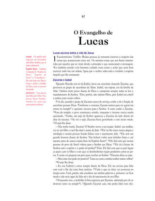 O Evangelho de
Lucas
Lucas escreve sobre a vida de Jesus
1Excelentíssimo Teófilo: Muitas pessoas já tentaram escrever a respeito das
coisas que aconteceram entre nós. 2As mesmas coisas que nos foram transmi-
tidas por aqueles que as viram desde o princípio e que anunciaram a mensagem.
3Eu também estudei com bastante cuidado essas coisas e achei que seria bom
escrever tudo isto em ordem, 4para que o senhor saiba toda a verdade a respeito
daquilo que lhe ensinaram.
Zacarias e Isabel
5Quando Herodes era rei da Judéia, havia um sacerdote chamado Zacarias, que
pertencia ao grupo de sacerdotes de Abias. Isabel, sua esposa, era da família de
Arão. 6Ambos eram justos diante de Deus e cumpriam sempre todas as leis e
mandamentos do Senhor. 7Eles, porém, não tinham filhos, pois Isabel era estéril
e ambos eram muito velhos.
8Um dia, quando o grupo de Zacarias estava de serviço, coube a ele a função de
sacerdote perante Deus. 9Conforme o costume, fizeram sorteio para ver quem iria
entrar no templo* e queimar incenso para o Senhor. A sorte coube a Zacarias.
10Fora do templo, o povo continuava orando, enquanto o incenso estava sendo
queimado. 11Então, um anjo do Senhor apareceu a Zacarias do lado direito do
altar do incenso. 12Ao ver o anjo, Zacarias ficou perturbado e com muito medo.
13O anjo lhe disse:
—Não tenha medo, Zacarias! O Senhor ouviu a sua oração. Isabel, sua mulher,
vai ter um filho e você lhe dará o nome de João. 14Ele vai lhe trazer muita alegria e
satisfação e muitas pessoas ficarão felizes com o nascimento dele. 15Ele será um
grande homem diante do Senhor. Não beberá vinho nem bebidas fortes e até
mesmo antes de nascer estará cheio do Espírito Santo*. 16Ele fará com que muitas
pessoas do povo de Israel voltem para o Senhor seu Deus. 17Ele irá à frente do
Senhor com o espírito e o poder do profeta* Elias. Ele fará com que os pais façam
as pazes com os filhos e com que os desobedientes sejam prudentes como os jus-
tos. E assim vai preparar um povo para receber ao Senhor. 18Zacarias disse ao anjo:
—Mas como isso pode ser possível? Tanto eu como a minha mulher somos velhos!
19O anjo lhe disse:
—Eu sou Gabriel e estou sempre diante de Deus. Ele me enviou para falar
com você e lhe dar estas boas notícias. 20Tudo o que eu disse vai acontecer no
tempo certo. Você, porém, não acreditou nas minhas palavras e, portanto, vai ficar
mudo e não será capaz de falar até o dia do nascimento do seu filho.
21(Enquanto isso, a multidão lá fora esperava por Zacarias, admirada por ele se
demorar tanto no templo*). 22Quando Zacarias saiu, não podia falar com eles.
87
templo Um prédio todo
especial em Jerusalém
onde Deus ordenou que os
judeus adorassem.
Espírito Santo Também
é chamado de “Espírito de
Deus”, “Espírito de
Cristo” e “Conselheiro”.
Ele está unido com Deus e
Cristo e realiza o trabalho
de Deus entre as pessoas
do mundo.
profeta(s) Uma pessoa
que falava por Deus. Essa
pessoa falava freqüen-
temente de coisas que
aconteceriam no futuro.
 