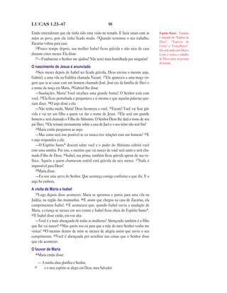88LUCAS 1.23—47
Então entenderam que ele tinha tido uma visão no templo. E fazia sinais com as
mãos ao povo, pois ele tinha ficado mudo. 23Quando terminou o seu trabalho,
Zacarias voltou para casa.
24Pouco tempo depois, sua mulher Isabel ficou grávida e não saiu de casa
durante cinco meses. Ela disse:
25—Finalmente o Senhor me ajudou! Não serei mais humilhada por ninguém!
O nascimento de Jesus é anunciado
26Seis meses depois de Isabel ter ficado grávida, Deus enviou o mesmo anjo,
Gabriel, a uma vila na Galiléia chamada Nazaré. 27Ele apareceu a uma moça vir-
gem que ia se casar com um homem chamado José. José era da família de Davi e
o nome da moça era Maria. 28Gabriel lhe disse:
—Saudações, Maria! Você recebeu uma grande honra! O Senhor está com
você. 29Ela ficou perturbada e perguntava a si mesma o que aquelas palavras que-
riam dizer. 30O anjo disse a ela:
—Não tenha medo, Maria! Deus favoreceu a você. 31Escute! Você vai ficar grá-
vida e vai ter um filho a quem vai dar o nome de Jesus. 32Ele será um grande
homem e será chamado o Filho do Altíssimo. O Senhor Deus lhe dará o trono de seu
pai Davi. 33Ele reinará eternamente sobre a casa de Jacó e o seu reino não terá fim!
34Maria então perguntou ao anjo:
—Mas como será isso possível se eu nunca tive relações com um homem? 35E
o anjo respondeu a ela:
—O Espírito Santo* descerá sobre você e o poder do Altíssimo cobrirá você
com uma sombra. Por isso, o menino que vai nascer de você será santo e será cha-
mado Filho de Deus. 36Isabel, sua prima, também ficou grávida apesar de sua ve-
lhice. Aquela a quem chamavam estéril está grávida de seis meses. 37Nada é
impossível para Deus!
38Maria disse:
—Eu sou uma serva do Senhor. Que aconteça comigo conforme o que diz. E o
anjo foi embora.
A visita de Maria a Isabel
39Logo depois disso acontecer, Maria se aprontou e partiu para uma vila na
Judéia, na região das montanhas. 40E assim que chegou na casa de Zacarias, ela
cumprimentou Isabel. 41E aconteceu que, quando Isabel ouviu a saudação de
Maria, a criança se mexeu em seu ventre e Isabel ficou cheia do Espírito Santo*.
42E Isabel disse então, em voz alta:
—Você é a mais abençoada de todas as mulheres! Abençoado também é o filho
que lhe vai nascer! 43Mas quem sou eu para que a mãe do meu Senhor venha me
visitar? 44O menino dentro de mim se mexeu de alegria assim que ouviu o seu
cumprimento. 45Você é abençoada por acreditar nas coisas que o Senhor disse
que vão acontecer.
O louvor de Maria
46Maria então disse:
— A minha alma glorifica o Senhor,
47 e o meu espírito se alegra em Deus, meu Salvador.
Espírito Santo Também
é chamado de “Espírito de
Deus”, “Espírito de
Cristo” e “Conselheiro”.
Ele está unido com Deus e
Cristo e realiza o trabalho
de Deus entre as pessoas
do mundo.
 