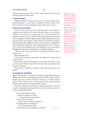92LUCAS 2.39—3.6
aproximou deles, deu graças a Deus e falou a respeito do menino a todos os que
esperavam a libertação de Jerusalém.
A volta para Nazaré
39Quando terminaram de fazer tudo o que a lei do Senhor mandava, José e
Maria voltaram para a sua vila, Nazaré, na Galiléia. 40O menino crescia e ficava
cada vez mais forte e cheio de sabedoria, e a graça de Deus estava com ele.
O menino Jesus no templo
41Todos os anos os pais de Jesus iam a Jerusalém, para a festa da Páscoa*.
42Quando Jesus tinha doze anos, foram todos para a festa, como de costume.
43Quando a festa terminou, ao voltarem para casa, o menino Jesus ficou em
Jerusalém, sem que seus pais o soubessem. 44Mas eles pensaram que ele estivesse
com os companheiros de viagem. Depois de terem viajado um dia inteiro, eles come-
çaram a procurá-lo entre os parentes e amigos. 45Como não o encontraram, voltaram a
Jerusalém para procurá-lo. 46Depois de três dias, eles o encontraram no templo*. Ele
estava sentado entre os professores, ouvindo e fazendo perguntas a eles. 47E todos os
que o ouviam estavam admirados com a sua inteligência e com as suas respostas.
48Quando os pais dele o viram, ficaram surpresos e sua mãe lhe perguntou:
—Filho, por que você fez isso? Seu pai e eu estávamos muito aflitos procu-
rando por você.
49Jesus respondeu a eles:
—Por que vocês estavam me procurando? Não sabiam que eu devia estar na
casa de meu Pai?
50Os pais dele, porém, não entenderam a sua resposta. 51Então Jesus voltou
com seus pais para Nazaré e lhes obedecia. Sua mãe, entretanto, guardava todas
estas coisas no coração.
52Jesus crescia em sabedoria e em altura e tinha a aprovação de Deus e dos
homens.
A mensagem de João Batista
3Era o décimo-quinto ano do reinado do Imperador Tibério. Pôncio Pilatos era
governador da Judéia e Herodes governador da Galiléia. Filipe, irmão de
Herodes, governava as regiões de Ituréia e Traconites, e Lisânias governava
Abilene. 2Anás e Caifás eram os sumos sacerdotes. Foi nessa época que João,
filho de Zacarias, recebeu a mensagem de Deus no deserto.
3João, então, andou por toda a região do rio Jordão, anunciando um batismo*
baseado no arrependimento para perdão de pecados. 4Isto aconteceu como está
escrito no livro do profeta* Isaías:
“Uma voz está clamando no deserto:
Preparem o caminho para o Senhor,
e abram estradas retas para ele passar.
5 Todos os vales serão aterrados
e todos os montes e colinas serão aplanados.
Os caminhos tortos serão endireitados
e as ruas esburacadas serão alisadas.
6 E todas as pessoas verão a salvação que vem de Deus”. Isaias 40.3-5
Páscoa Dia sagrado e
importante para os judeus.
Todo ano eles comiam
uma refeição especial nesse
dia para lembrar que Deus
os tinha libertado da
escravidão do Egito na
época de Moisés.
templo Um prédio todo
especial em Jerusalém
onde Deus ordenou que os
judeus adorassem.
batismo Uma palavra
grega que tem o significado
de imergir, mergulhar, ou
enterrar uma pessoa ou
alguma coisa debaixo da
água por pouco tempo.
profeta(s) Uma pessoa
que falava por Deus. Essa
pessoa falava freqüen-
temente de coisas que
aconteceriam no futuro.
 
