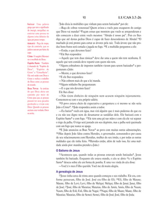 93 LUCAS 3.7—26
7João dizia às multidões que vinham para serem batizadas* por ele:
—Raça de cobras venenosas! Quem avisou a vocês para escaparem do castigo
que Deus vai mandar? 8Façam coisas que mostrem que vocês se arrependeram e
não comecem a dizer entre vocês mesmos: “Abraão é nosso pai”. Pois eu lhes
digo que até destas pedras Deus é capaz de fazer descendentes de Abraão! 9O
machado já está pronto para cortar as árvores pela raiz. Toda árvore que não pro-
duz bons frutos será cortada e jogada no fogo. 10E a multidão perguntou a ele:
—Então, o que devemos fazer?
11Ele lhes respondeu:
—Aquele que tem duas túnicas* deve dar uma a quem não tem nenhuma. E
aquele que tem comida deve repartir com quem não tem.
12Alguns cobradores de impostos também vieram para serem batizados* e per-
guntaram a João:
—Mestre, o que devemos fazer?
13E ele lhes respondeu:
—Não cobrem mais do que a lei manda.
14Alguns soldados lhe perguntaram:
—E o que nós devemos fazer?
Ele lhes disse:
—Não tirem dinheiro de ninguém nem acusem ninguém injustamente.
Contentem-se com o seu próprio salário.
15O povo estava cheio de expectativa e perguntava a si mesmo se não seria
João o Cristo*. 16João respondeu assim a todos:
—Eu batizo* vocês em água, mas virá alguém que é mais poderoso do que eu
e eu não sou digno nem de desamarrar as sandálias dele. Ele batizará com o
Espírito Santo* e com fogo. 17Ele tem uma pá nas mãos e com ela ele vai separar
o trigo da palha. O trigo será juntado em seu depósito, mas a palha será queimada
com um fogo que nunca se apaga.
18E João anunciou as Boas Novas* ao povo com muitas outras admoestações.
19(Mas depois João falou contra Herodes, o governador, censurando-o por causa
de seu relacionamento com Herodias, mulher do seu irmão, e por todas as outras
maldades que ele tinha feito. 20Herodes então, além de tudo isso, fez uma mal-
dade ainda pior: mandou prender a João.)
O Batismo de Jesus
21Aconteceu que, quando todas as pessoas estavam sendo batizadas*, Jesus
também foi batizado. Enquanto ele estava orando, o céu se abriu 22e o Espírito
Santo* desceu sobre ele em forma de pomba. E uma voz vinda do céu disse:
—Você é o meu Filho querido. Você me dá muita alegria.
A genealogia de Jesus
23Jesus tinha cerca de trinta anos quando começou o seu trabalho. Ele era, con-
forme pensavam, filho de José. José era filho de Eli; 24Eli, filho de Matate;
Matate, filho de Levi; Levi, filho de Melqui; Melqui, filho de Janai; Janai, filho
de José; 25José, filho de Matatias; Matatias, filho de Amós; Amós, filho de Naum;
Naum, filho de Esli; Esli, filho de Nagai; 26Nagai, filho de Maate; Maate, filho de
Matatias; Matatias, filho de Semei; Semei, filho de José; José, filho de Joda;
batizar Uma palavra
grega que tem o significado
de imergir, mergulhar, ou
enterrar uma pessoa ou
alguma coisa debaixo da
água por pouco tempo.
túnica(s) Peça de roupa,
tipo de camisola, que os
judeus usavam por baixo da
capa.
Cristo O ungido (Messias)
ou o escolhido de Deus.
Espírito Santo Também
é chamado de “Espírito de
Deus”, “Espírito de
Cristo” e “Conselheiro”.
Ele está unido com Deus e
Cristo e realiza o trabalho
de Deus entre as pessoas
do mundo.
Boas Novas As notícias
de que Deus abriu um
caminho por meio de
Cristo para que as pessoas
possam ter seus pecados
perdoados e vivam com
Deus. Quando as pessoas
aceitam esta verdade, Deus
as aceita.
 