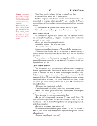 97 LUCAS 5.8—26
8Simão Pedro, quando viu isso, se ajoelhou aos pés de Jesus e disse:
—Afaste-se de mim, Senhor, pois eu sou um pecador!
9Ele disse isso porque tanto ele como os outros estavam muito assustados com
a quantidade de peixes que tinham apanhado. 10Tiago e João, filhos de Zebedeu
e companheiros de Simão, também estavam muito assustados. Então Jesus disse
a Simão:
—Não tenha medo! De agora em diante você será pescador de gente.
11Eles então arrastaram os barcos para a terra, deixaram tudo, e o seguiram.
Jesus cura um leproso
12E aconteceu que, enquanto Jesus ensinava numa vila, lá também apareceu
um homem coberto de lepra. Ao ver Jesus, o homem se ajoelhou com o rosto
encostado na terra e pediu:
—Eu sei que, se o senhor quiser, pode me curar.
13Então Jesus estendeu a mão, tocou nele e disse:
—Eu quero! Fique curado.
No mesmo instante a lepra desapareceu. 14Jesus, então, lhe deu esta ordem:
—Não conte isso a ninguém, mas vá e se apresente ao sacerdote. Ofereça o
sacrifício pela sua purificação, como Moisés mandou. Faça isso para provar que
está curado.
15Mas a sua fama se espalhava cada vez mais e grandes multidões se juntavam
para ouvi-lo e para serem curadas de suas doenças. 16Ele, porém, sempre ia para
lugares solitários para orar.
Jesus cura um paralítico
17Um dia, quando Jesus estava ensinando, achavam-se presentes alguns
fariseus* e professores da lei, vindos de todas as vilas da Galiléia e da Judéia e da
cidade de Jerusalém. E o poder do Senhor estava com Jesus para realizar curas.
18Alguns homens chegaram trazendo um paralítico numa maca e tentavam levá-lo
para perto de Jesus. 19E, como não tinham conseguido entrar com ele por causa
da multidão, subiram no telhado e, por entre as telhas, abaixaram a maca no meio
das pessoas que estavam ali e o puseram diante de Jesus. 20Ao ver a fé que eles
tinham, Jesus disse:
—Homem, os seus pecados estão perdoados!
21Os professores da lei e os fariseus* começaram a perguntar a si mesmos:
—Quem é este homem que está ofendendo a Deus com estas palavras? Quem
pode perdoar pecados, senão um, que é Deus?
22Jesus sabia o que eles estavam pensando e disse-lhes:
—Por que vocês estão pensando essas coisas? 23O que é mais fácil dizer: “Os
seus pecados estão perdoados” ou “Levante-se e ande”? 24Mas eu vou lhes
mostrar que o Filho do Homem* tem poder na terra para perdoar pecados. E
então disse ao paralítico:
—Levante-se, pegue a sua maca e vá para casa!
25E imediatamente ele se levantou, pegou sua maca e foi para casa louvando a
Deus. 26Todos ficaram maravilhados e muito impressionados e por isso louvavam
a Deus, dizendo:
—Que coisa maravilhosa nós vimos hoje!
fariseus Eles eram um
grupo religioso judeu que
diziam seguir o Velho
Testamento e outras leis e
costumes judaicos cuida-
dosamente.
Filho do Homem Jesus.
Jesus é Filho de Deus, mas
este nome mostrava que
Jesus era um homem
também. No livro de
Daniel 7.13–14 este é o
nome usado para o Messias
(Cristo).
 