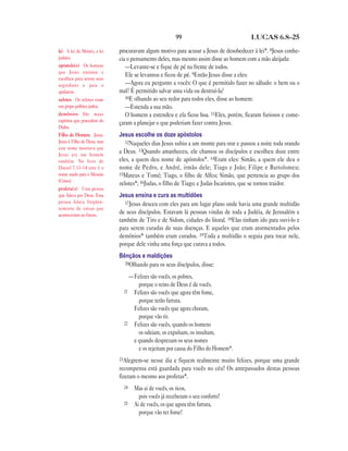 99 LUCAS 6.8—25
procuravam algum motivo para acusar a Jesus de desobedecer à lei*. 8Jesus conhe-
cia o pensamento deles, mas mesmo assim disse ao homem com a mão aleijada:
—Levante-se e fique de pé na frente de todos.
Ele se levantou e ficou de pé. 9Então Jesus disse a eles:
—Agora eu pergunto a vocês: O que é permitido fazer no sábado: o bem ou o
mal? É permitido salvar uma vida ou destruí-la?
10E olhando ao seu redor para todos eles, disse ao homem:
—Estenda a sua mão.
O homem a estendeu e ela ficou boa. 11Eles, porém, ficaram furiosos e come-
çaram a planejar o que poderiam fazer contra Jesus.
Jesus escolhe os doze apóstolos
12Naqueles dias Jesus subiu a um monte para orar e passou a noite toda orando
a Deus. 13Quando amanheceu, ele chamou os discípulos e escolheu doze entre
eles, a quem deu nome de apóstolos*. 14Eram eles: Simão, a quem ele deu o
nome de Pedro, e André, irmão dele; Tiago e João; Filipe e Bartolomeu;
15Mateus e Tomé; Tiago, o filho de Alfeu; Simão, que pertencia ao grupo dos
zelotes*; 16Judas, o filho de Tiago; e Judas Iscariotes, que se tornou traidor.
Jesus ensina e cura as multidões
17Jesus desceu com eles para um lugar plano onde havia uma grande multidão
de seus discípulos. Estavam lá pessoas vindas de toda a Judéia, de Jerusalém e
também de Tiro e de Sidom, cidades do litoral. 18Elas tinham ido para ouvi-lo e
para serem curadas de suas doenças. E aqueles que eram atormentados pelos
demônios* também eram curados. 19Toda a multidão o seguia para tocar nele,
porque dele vinha uma força que curava a todos.
Bênçãos e maldições
20Olhando para os seus discípulos, disse:
—Felizes são vocês, os pobres,
porque o reino de Deus é de vocês.
21 Felizes são vocês que agora têm fome,
porque terão fartura.
Felizes são vocês que agora choram,
porque vão rir.
22 Felizes são vocês, quando os homens
os odeiam, os expulsam, os insultam,
e quando desprezam os seus nomes
e os rejeitam por causa do Filho do Homem*.
23Alegrem-se nesse dia e fiquem realmente muito felizes, porque uma grande
recompensa está guardada para vocês no céu! Os antepassados destas pessoas
fizeram o mesmo aos profetas*.
24 Mas ai de vocês, os ricos,
pois vocês já receberam o seu conforto!
25 Ai de vocês, os que agora têm fartura,
porque vão ter fome!
lei A lei de Moisés, a lei
judaica.
apóstolo(s) Os homens
que Jesus ensinou e
escolheu para serem seus
seguidores e para o
ajudarem.
zelotes Os zelotes eram
um grupo político judeu.
demônios São maus
espíritos que procedem do
Diabo.
Filho do Homem Jesus.
Jesus é Filho de Deus, mas
este nome mostrava que
Jesus era um homem
também. No livro de
Daniel 7.13–14 este é o
nome usado para o Messias
(Cristo).
profeta(s) Uma pessoa
que falava por Deus. Essa
pessoa falava freqüen-
temente de coisas que
aconteceriam no futuro.
 