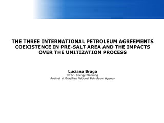 THE THREE INTERNATIONAL PETROLEUM AGREEMENTS
 COEXISTENCE IN PRE-SALT AREA AND THE IMPACTS
         OVER THE UNITIZATION PROCESS



                        Luciana Braga
                        M.Sc. Energy Planning
            Analyst at Brazilian National Petroleum Agency
 