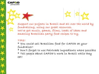 Support our projects in Brazil and all over the world by fundraising, using our great resources. We’ve got music, games, films, loads of ideas and amazing Brazilian party food recipes to try.  TIPS! * You could sell Brazilian food for CAFOD at your fundraiser!  * Don’t forget to use Fairtrade ingredients where possible * Tell people about CAFOD’s work in Brazil while they eat!   