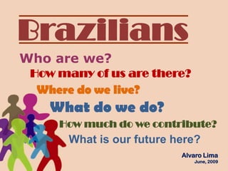 Brazilians Who are we? How many of us are there?  Where do we live? What do we do?  How much do we contribute? Whatisourfuturehere? Alvaro Lima  June, 2009 