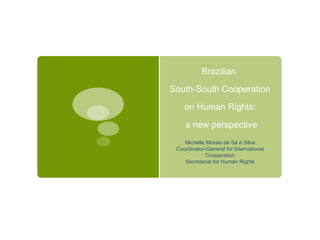 Brazilian

South-South Cooperation

    on Human Rights:

    a new perspective
    Michelle Morais de Sá e Silva
 Coordinator-General for International
             Cooperation
    Secretariat for Human Rights
 