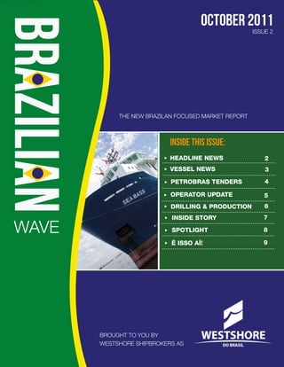 october 2011
                                                     ISSUE 2




            THE NEW BRAZILAN FOCUSED MARKET REPORT



                           INSIDE THIS ISSUE:
                           HEADLINE NEWS                 2
                           VESSEL NEWS                   3
                           PETROBRAS TENDERS             4

                           OPERATOR UPDATE               5
                           DRILLING & PRODUCTION         6
                           INSIDE STORY                 7

WAVE                       SPOTLIGHT                    8

                           É ISSO AÍ!                   9




       BROUGHT TO YOU BY
       WESTSHORE SHIPBROKERS AS
 