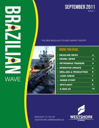 SEPTEMBER 2011
                                                     ISSUE 1




            THE NEW BRAZILAN FOCUSED MARKET REPORT



                           INSIDE THIS ISSUE:
                           HEADLINE NEWS                 2
                           VESSEL NEWS                   3
                           PETROBRAS TENDERS             4

                           OPERATOR UPDATE               5
                           DRILLING & PRODUCTION         6
                           LOOK AHEAD                   7

WAVE                       INSIDE STORY                 8

                           SPOTLIGHT                    9

                           É ISSO AÍ!                   10




       BROUGHT TO YOU BY
       WESTSHORE SHIPBROKERS AS
 