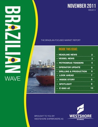 november 2011
                                                   ISSUE 3




            THE BRAZILAN FOCUSED MARKET REPORT



                           INSIDE THIS ISSUE:
                           HEADLINE NEWS             2
                           VESSEL NEWS               3
                           PETROBRAS TENDERS         4

                           OPERATOR UPDATE           5
                           DRILLING & PRODUCTION     6
                           LOOK AHEAD                7

WAVE                       INSIDE STORY              8

                           SPOTLIGHT                 9

                           É ISSO AÍ!                10




       BROUGHT TO YOU BY
       WESTSHORE SHIPBROKERS AS
 