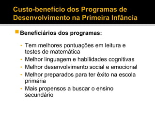  Beneficiários dos programas:
 • Tem melhores pontuações em leitura e
     testes de matemática
 •   Melhor linguagem e habilidades cognitivas
 •   Melhor desenvolvimento social e emocional
 •   Melhor preparados para ter êxito na escola
     primária
 •   Mais propensos a buscar o ensino
     secundário
 