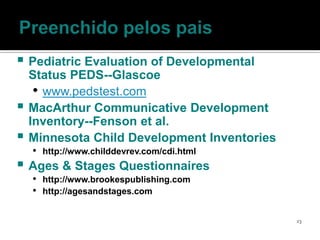  Pediatric Evaluation of Developmental
    Status PEDS--Glascoe
     • www.pedstest.com
   MacArthur Communicative Development
    Inventory--Fenson et al.
   Minnesota Child Development Inventories
    • http://www.childdevrev.com/cdi.html
 Ages & Stages Questionnaires
    • http://www.brookespublishing.com
    • http://agesandstages.com

                                              23
 