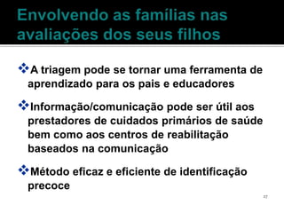 A triagem pode se tornar uma ferramenta de
 aprendizado para os pais e educadores

Informação/comunicação pode ser útil aos
 prestadores de cuidados primários de saúde
 bem como aos centros de reabilitação
 baseados na comunicação

Método eficaz e eficiente de identificação
 precoce
                                              27
 