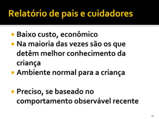 Relatório de pais e cuidadores

 Baixo custo, econômico
 Na maioria das vezes são os que
  detêm melhor conhecimento da
  criança
 Ambiente normal para a criança

   Preciso, se baseado no
    comportamento observável recente
                                       30
 