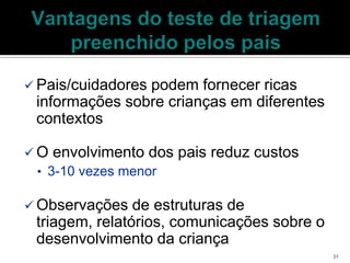  Pais/cuidadores
                podem fornecer ricas
 informações sobre crianças em diferentes
 contextos

 O envolvimento dos   pais reduz custos
  • 3-10 vezes menor

 Observações   de estruturas de
 triagem, relatórios, comunicações sobre o
 desenvolvimento da criança
                                             32
 